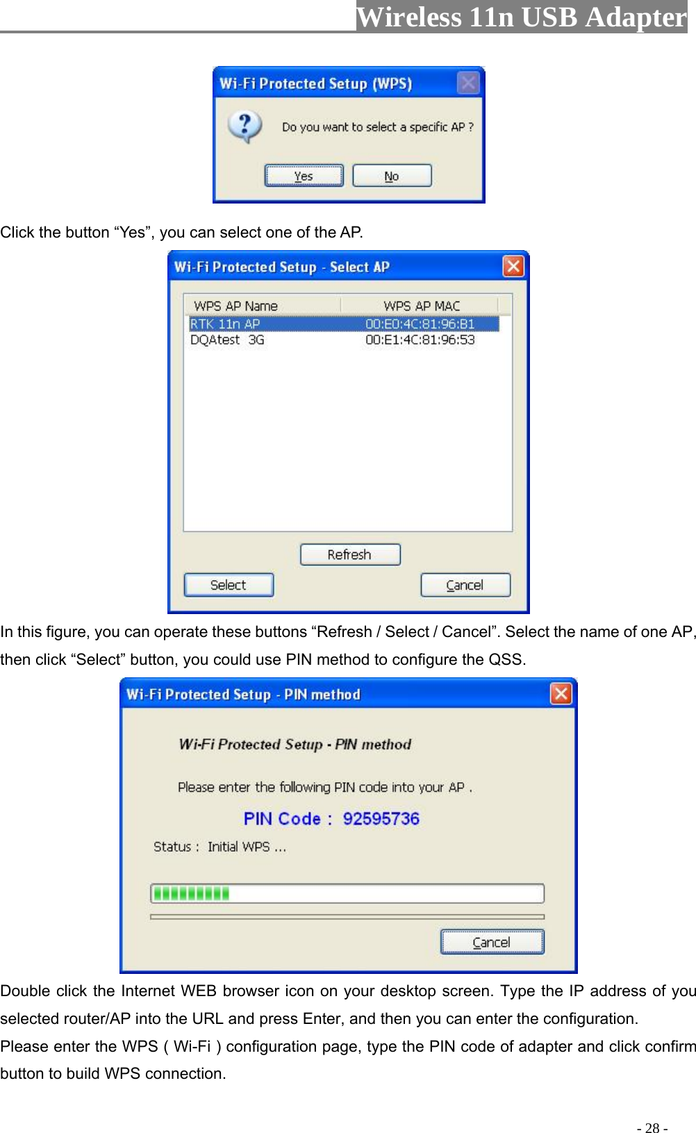                     Wireless 11n USB Adapter         Click the button “Yes”, you can select one of the AP.  In this figure, you can operate these buttons “Refresh / Select / Cancel”. Select the name of one AP, then click “Select” button, you could use PIN method to configure the QSS.  Double click the Internet WEB browser icon on your desktop screen. Type the IP address of you selected router/AP into the URL and press Enter, and then you can enter the configuration. Please enter the WPS ( Wi-Fi ) configuration page, type the PIN code of adapter and click confirm button to build WPS connection.                                                                                         - 28 - 