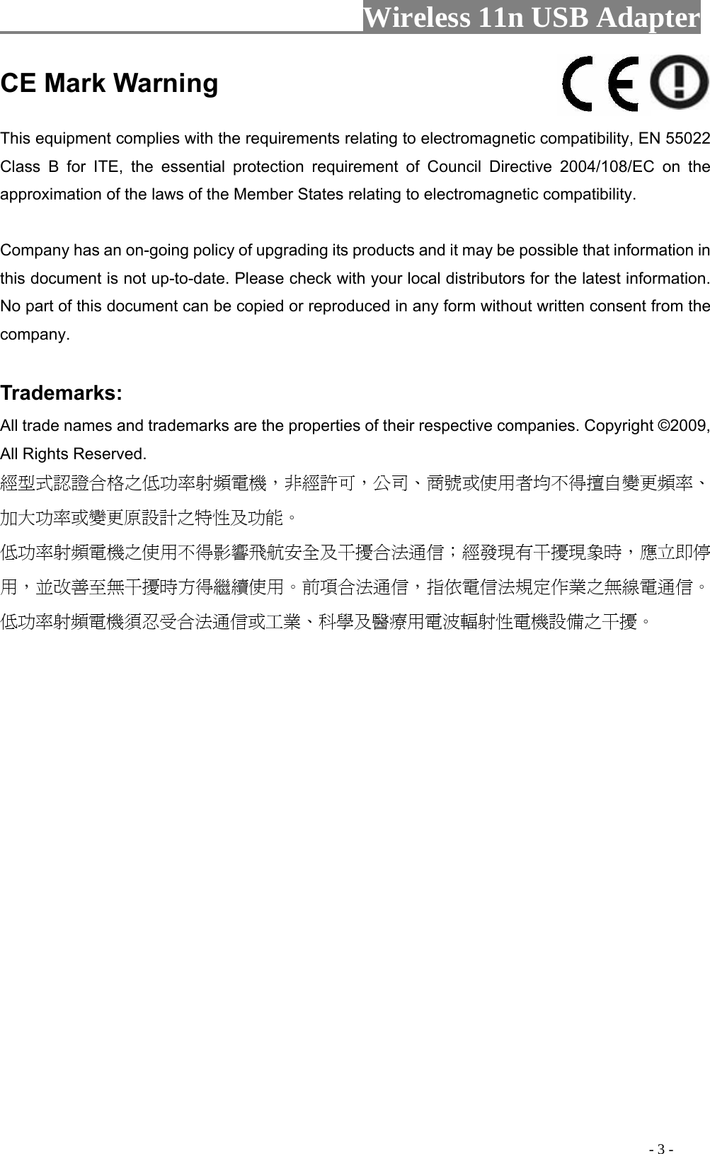                     Wireless 11n USB Adapter                                                                                               - 3 - CE Mark Warning    This equipment complies with the requirements relating to electromagnetic compatibility, EN 55022 Class B for ITE, the essential protection requirement of Council Directive 2004/108/EC on the approximation of the laws of the Member States relating to electromagnetic compatibility.     Company has an on-going policy of upgrading its products and it may be possible that information in this document is not up-to-date. Please check with your local distributors for the latest information. No part of this document can be copied or reproduced in any form without written consent from the company.    Trademarks:   All trade names and trademarks are the properties of their respective companies. Copyright ©2009, All Rights Reserved.   經型式認證合格之低功率射頻電機，非經許可，公司、商號或使用者均不得擅自變更頻率、加大功率或變更原設計之特性及功能。  低功率射頻電機之使用不得影響飛航安全及干擾合法通信；經發現有干擾現象時，應立即停用，並改善至無干擾時方得繼續使用。前項合法通信，指依電信法規定作業之無線電通信。低功率射頻電機須忍受合法通信或工業、科學及醫療用電波輻射性電機設備之干擾。  