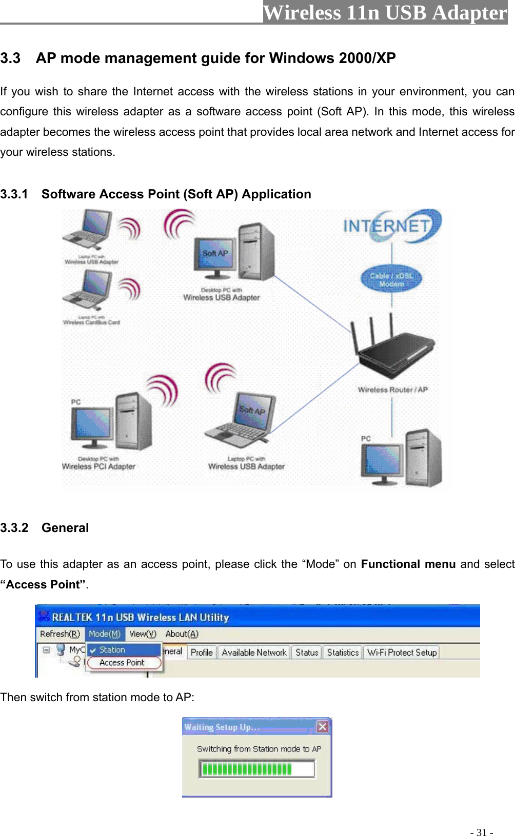                     Wireless 11n USB Adapter       3.3    AP mode management guide for Windows 2000/XP   If you wish to share the Internet access with the wireless stations in your environment, you can configure this wireless adapter as a software access point (Soft AP). In this mode, this wireless adapter becomes the wireless access point that provides local area network and Internet access for your wireless stations.    3.3.1    Software Access Point (Soft AP) Application   3.3.2  General  To use this adapter as an access point, please click the “Mode” on Functional menu and select “Access Point”.    Then switch from station mode to AP:                                                                                          - 31 - 