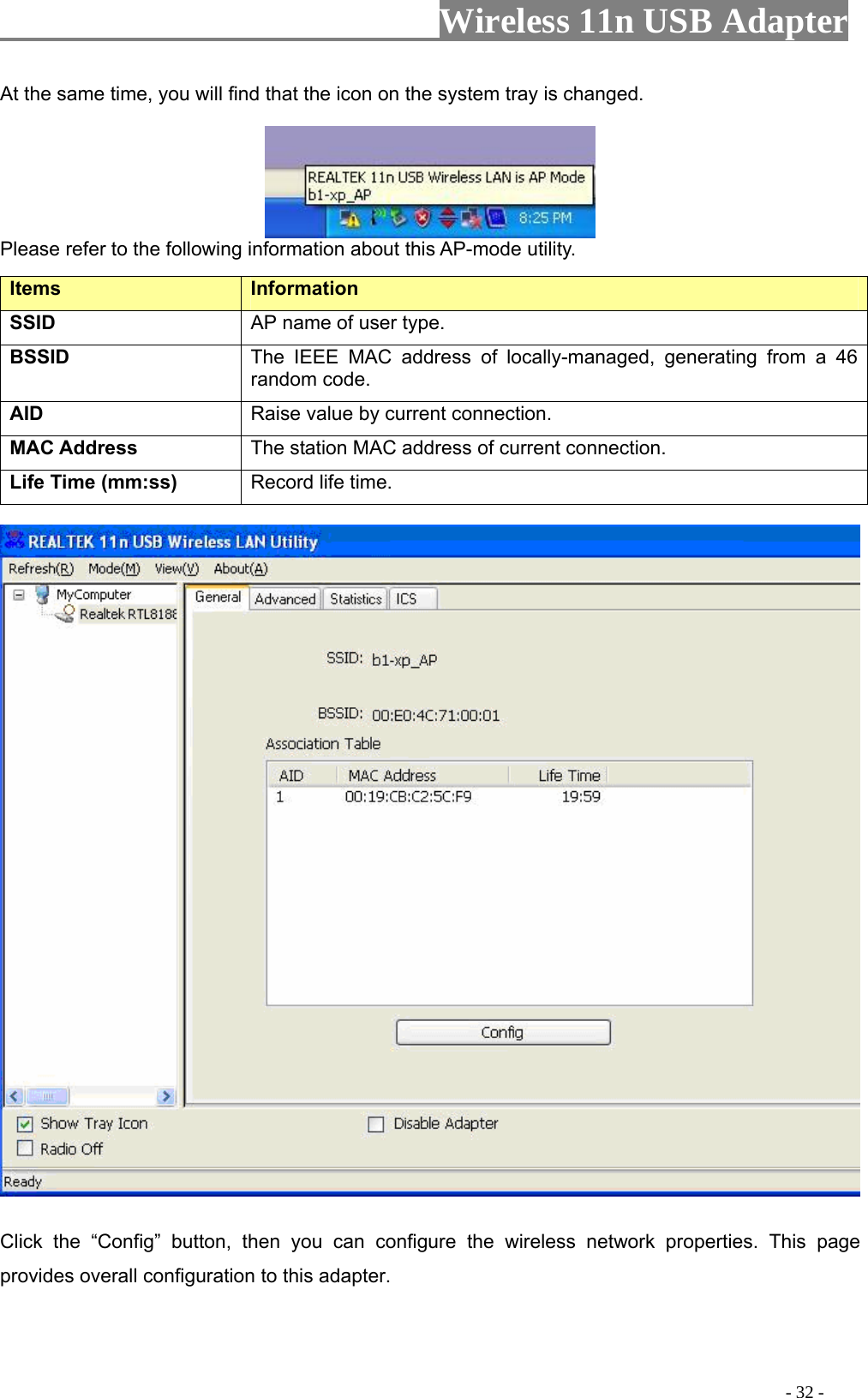                     Wireless 11n USB Adapter       At the same time, you will find that the icon on the system tray is changed.   Please refer to the following information about this AP-mode utility. Items   Information   SSID AP name of user type.   BSSID The IEEE MAC address of locally-managed, generating from a 46 random code. AID   Raise value by current connection.   MAC Address  The station MAC address of current connection. Life Time (mm:ss)   Record life time.      Click the “Config” button, then you can configure the wireless network properties. This page provides overall configuration to this adapter.                                                                                            - 32 - 