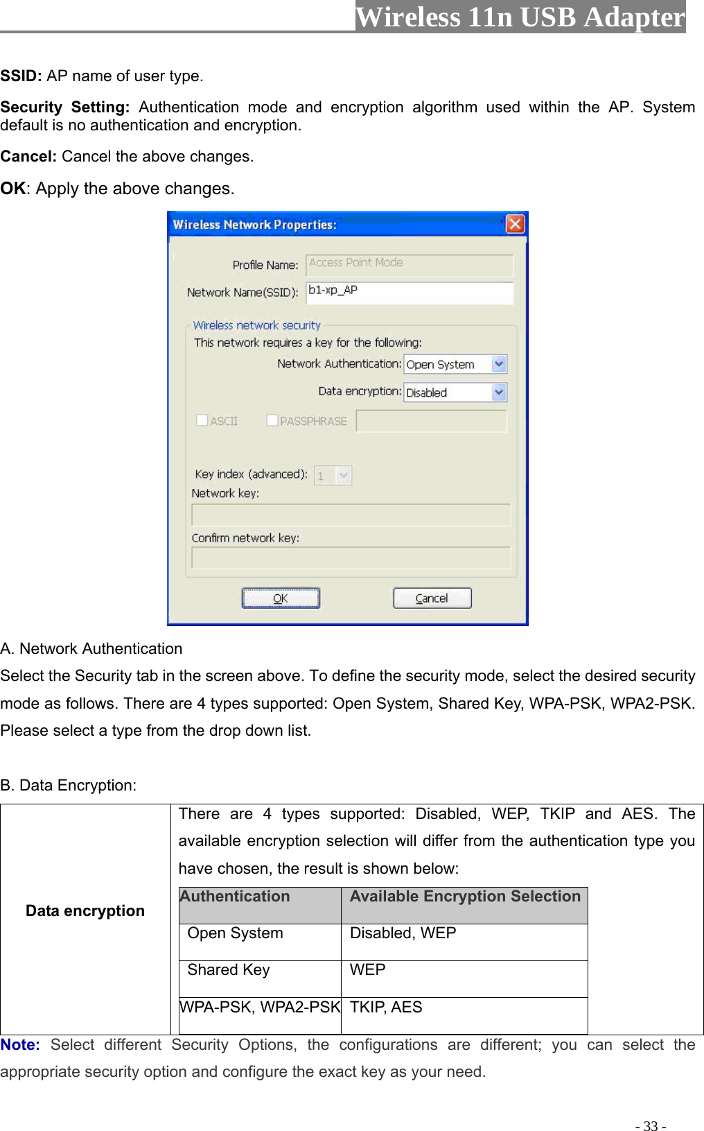                     Wireless 11n USB Adapter       SSID: AP name of user type.   Security Setting: Authentication mode and encryption algorithm used within the AP. System default is no authentication and encryption.   Cancel: Cancel the above changes.   OK: Apply the above changes.    A. Network Authentication Select the Security tab in the screen above. To define the security mode, select the desired security mode as follows. There are 4 types supported: Open System, Shared Key, WPA-PSK, WPA2-PSK. Please select a type from the drop down list.  B. Data Encryption: Data encryption There are 4 types supported: Disabled, WEP, TKIP and AES. The available encryption selection will differ from the authentication type you have chosen, the result is shown below:   Authentication    Available Encryption Selection  Open System   Disabled, WEP   Shared Key   WEP  WPA-PSK, WPA2-PSK TKIP, AES  Note:  Select different Security Options, the configurations are different; you can select the appropriate security option and configure the exact key as your need.                                                                                         - 33 - 