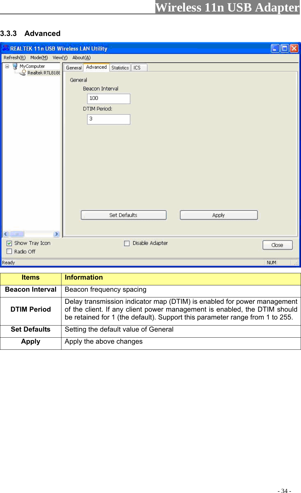                     Wireless 11n USB Adapter       3.3.3  Advanced  Items Information   Beacon Interval  Beacon frequency spacing DTIM Period  Delay transmission indicator map (DTIM) is enabled for power management of the client. If any client power management is enabled, the DTIM should be retained for 1 (the default). Support this parameter range from 1 to 255. Set Defaults  Setting the default value of General Apply Apply the above changes                                                                                                  - 34 - 