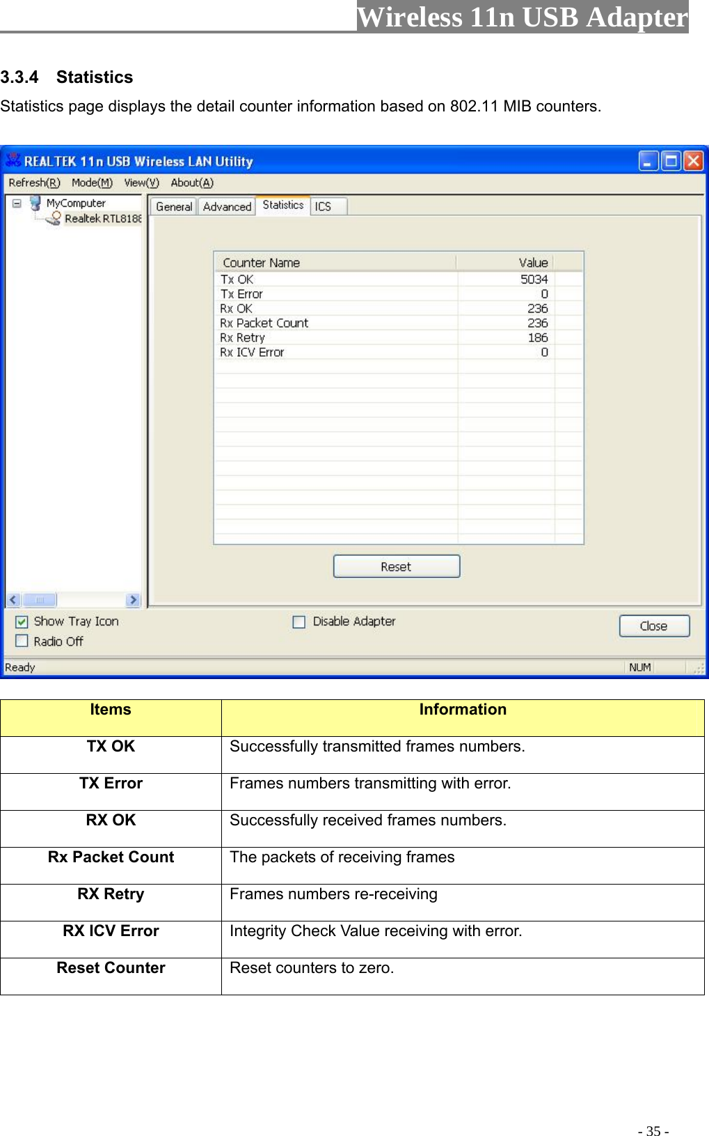                     Wireless 11n USB Adapter       3.3.4  Statistics Statistics page displays the detail counter information based on 802.11 MIB counters.      Items  Information TX OK Successfully transmitted frames numbers. TX Error  Frames numbers transmitting with error. RX OK  Successfully received frames numbers. Rx Packet Count  The packets of receiving frames RX Retry  Frames numbers re-receiving RX ICV Error  Integrity Check Value receiving with error. Reset Counter Reset counters to zero.                                                                                             - 35 - 