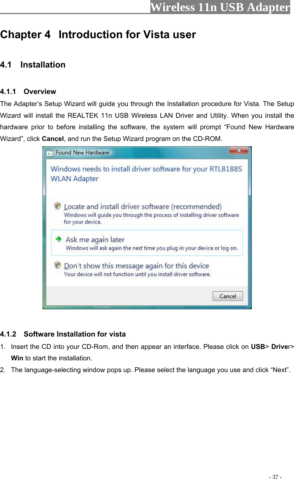                     Wireless 11n USB Adapter       Chapter 4  Introduction for Vista user  4.1  Installation  4.1.1  Overview The Adapter’s Setup Wizard will guide you through the Installation procedure for Vista. The Setup Wizard will install the REALTEK 11n USB Wireless LAN Driver and Utility. When you install the hardware prior to before installing the software, the system will prompt “Found New Hardware Wizard”, click Cancel, and run the Setup Wizard program on the CD-ROM.    4.1.2  Software Installation for vista 1.  Insert the CD into your CD-Rom, and then appear an interface. Please click on USB&gt; Driver&gt; Win to start the installation. 2.  The language-selecting window pops up. Please select the language you use and click “Next”.                                                                                           - 37 - 