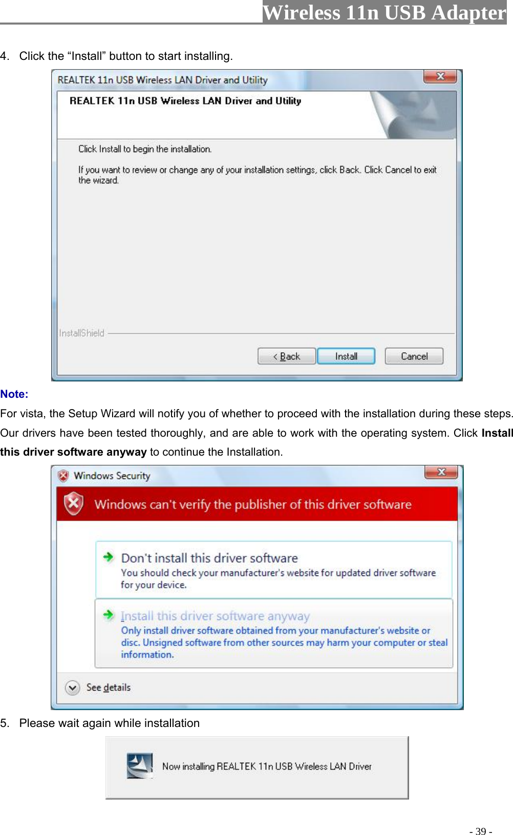                     Wireless 11n USB Adapter       4.  Click the “Install” button to start installing.    Note: For vista, the Setup Wizard will notify you of whether to proceed with the installation during these steps. Our drivers have been tested thoroughly, and are able to work with the operating system. Click Install this driver software anyway to continue the Installation.  5.  Please wait again while installation                                                                                          - 39 - 