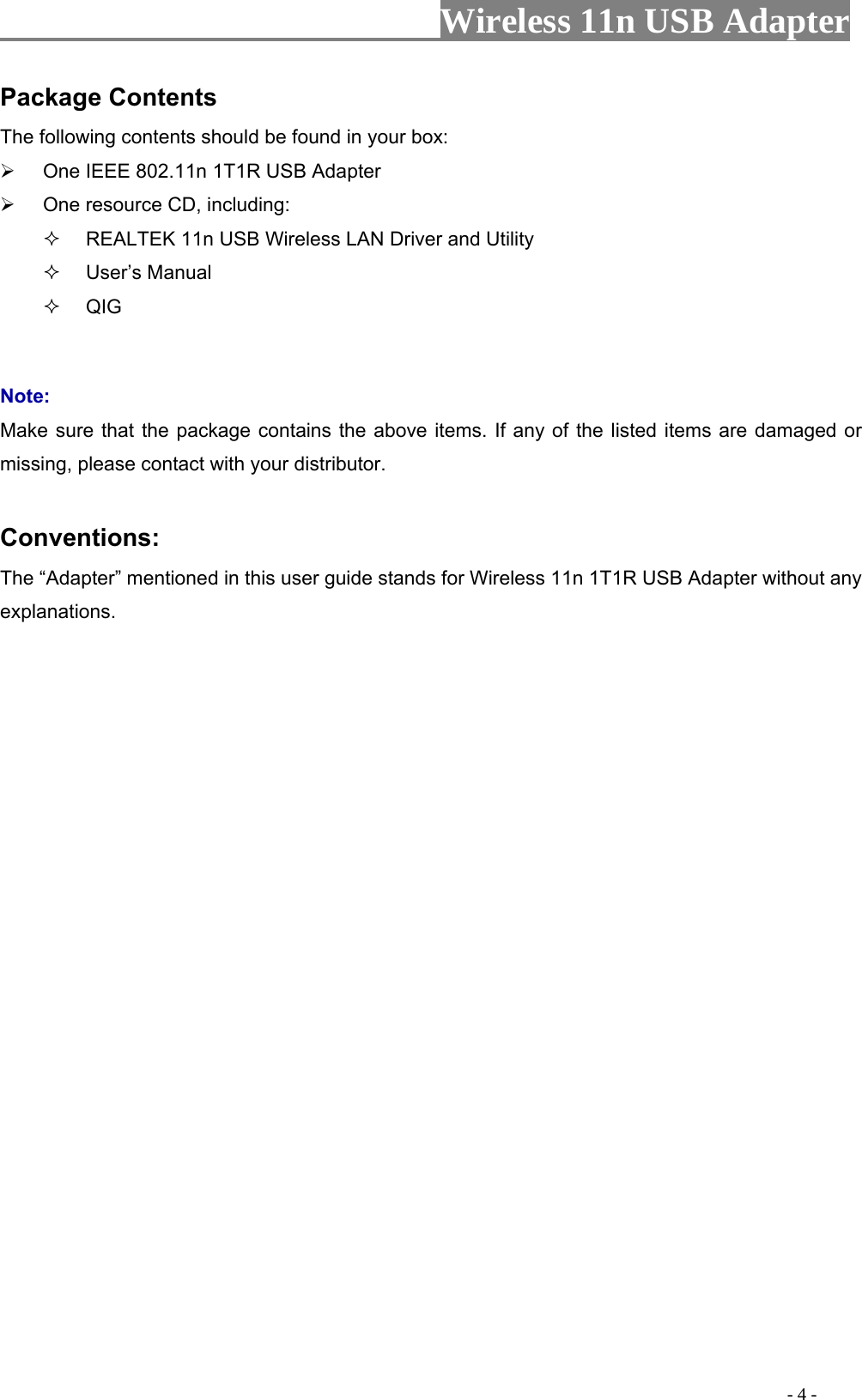                     Wireless 11n USB Adapter       Package Contents The following contents should be found in your box:   One IEEE 802.11n 1T1R USB Adapter   One resource CD, including:   REALTEK 11n USB Wireless LAN Driver and Utility  User’s Manual  QIG  Note: Make sure that the package contains the above items. If any of the listed items are damaged or missing, please contact with your distributor.  Conventions: The “Adapter” mentioned in this user guide stands for Wireless 11n 1T1R USB Adapter without any explanations.                                                                                         - 4 - 