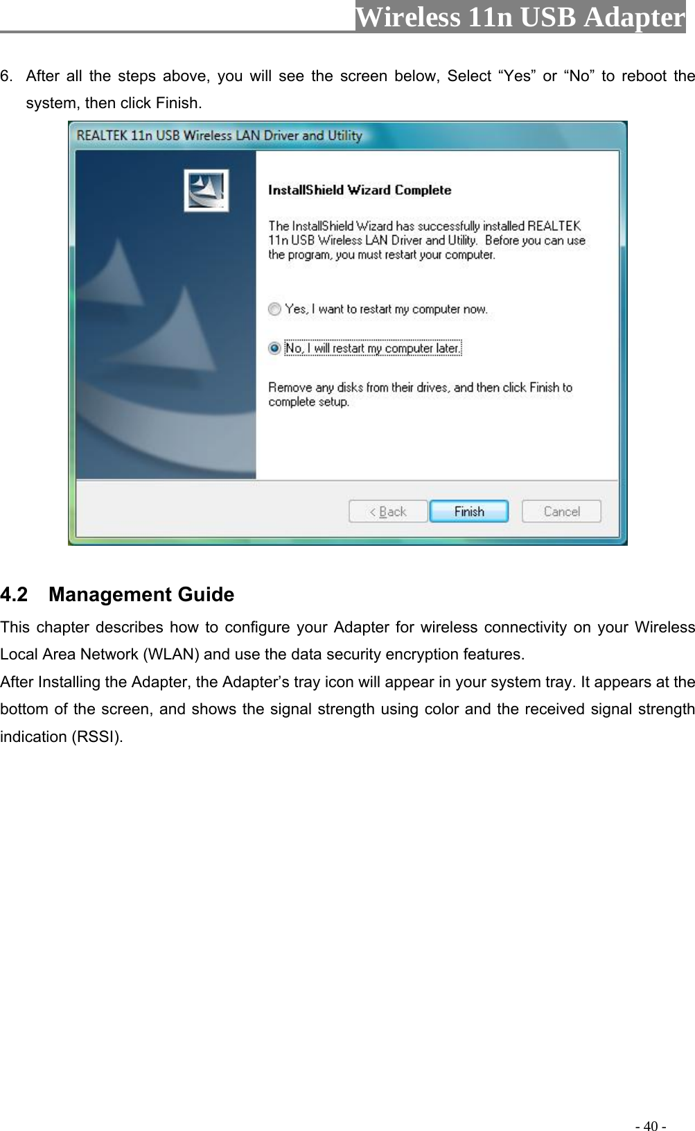                     Wireless 11n USB Adapter       6.  After all the steps above, you will see the screen below, Select “Yes” or “No” to reboot the system, then click Finish.   4.2  Management Guide This chapter describes how to configure your Adapter for wireless connectivity on your Wireless Local Area Network (WLAN) and use the data security encryption features. After Installing the Adapter, the Adapter’s tray icon will appear in your system tray. It appears at the bottom of the screen, and shows the signal strength using color and the received signal strength indication (RSSI).                                                                                          - 40 - 