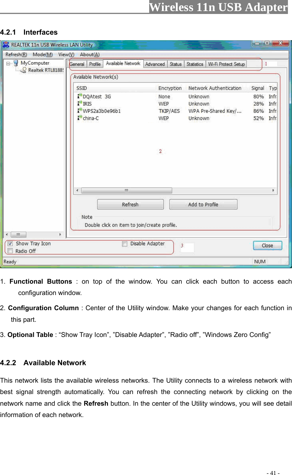                     Wireless 11n USB Adapter       4.2.1  Interfaces   1. Functional Buttons : on top of the window. You can click each button to access each configuration window.   2. Configuration Column : Center of the Utility window. Make your changes for each function in this part.   3. Optional Table : “Show Tray Icon”, ”Disable Adapter”, ”Radio off”, ”Windows Zero Config”    4.2.2  Available Network This network lists the available wireless networks. The Utility connects to a wireless network with best signal strength automatically. You can refresh the connecting network by clicking on the network name and click the Refresh button. In the center of the Utility windows, you will see detail information of each network.                                                                                             - 41 - 