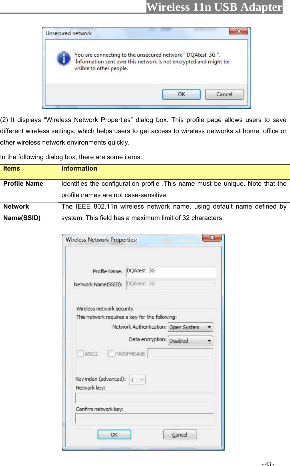                     Wireless 11n USB Adapter        (2) It displays “Wireless Network Properties” dialog box. This profile page allows users to save different wireless settings, which helps users to get access to wireless networks at home, office or other wireless network environments quickly.   In the following dialog box, there are some items: Items Information Profile Name Identifies the configuration profile .This name must be unique. Note that the profile names are not case-sensitive. Network Name(SSID)   The IEEE 802.11n wireless network name, using default name defined by system. This field has a maximum limit of 32 characters.                                                                                          - 43 - 