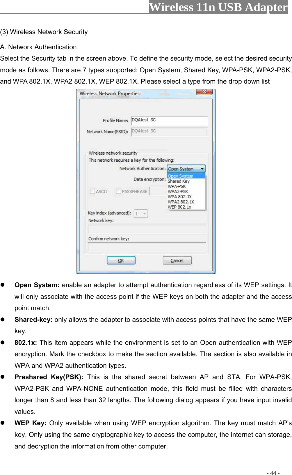                     Wireless 11n USB Adapter       (3) Wireless Network Security A. Network Authentication Select the Security tab in the screen above. To define the security mode, select the desired security mode as follows. There are 7 types supported: Open System, Shared Key, WPA-PSK, WPA2-PSK, and WPA 802.1X, WPA2 802.1X, WEP 802.1X, Please select a type from the drop down list    Shared-key: only allows the adapter to associate with access points that have the same WEP key.  802.1x: This item appears while the environment is set to an Open authentication with WEP encryption. Mark the checkbox to make the section available. The section is also available in WPA and WPA2 authentication types.  Preshared Key(PSK): This is the shared secret between AP and STA. For WPA-PSK, WPA2-PSK and WPA-NONE authentication mode, this field must be filled with characters longer than 8 and less than 32 lengths. The following dialog appears if you have input invalid values.  WEP Key: Only available when using WEP encryption algorithm. The key must match AP&apos;s key. Only using the same cryptographic key to access the computer, the internet can storage, and decryption the information from other computer.  Open System: enable an adapter to attempt authentication regardless of its WEP settings. It will only associate with the access point if the WEP keys on both the adapter and the access point match.                                                                                         - 44 - 