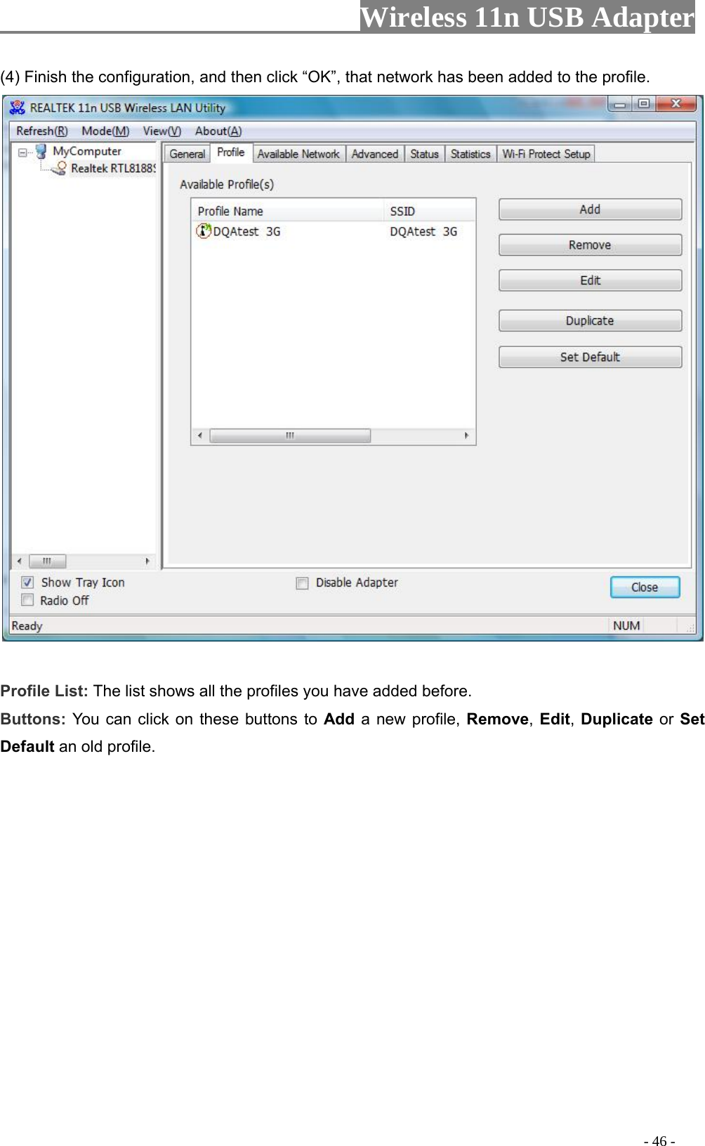                     Wireless 11n USB Adapter       (4) Finish the configuratio  “OK”, that network ha  profile. n, and then click s been added to the  Profile List: The list shows all the profiles you have added before.   Buttons: You can click on these buttons to Add a new profile, Remove, Edit, Duplicate or Set Default an old profile.                                                                                            - 46 - 