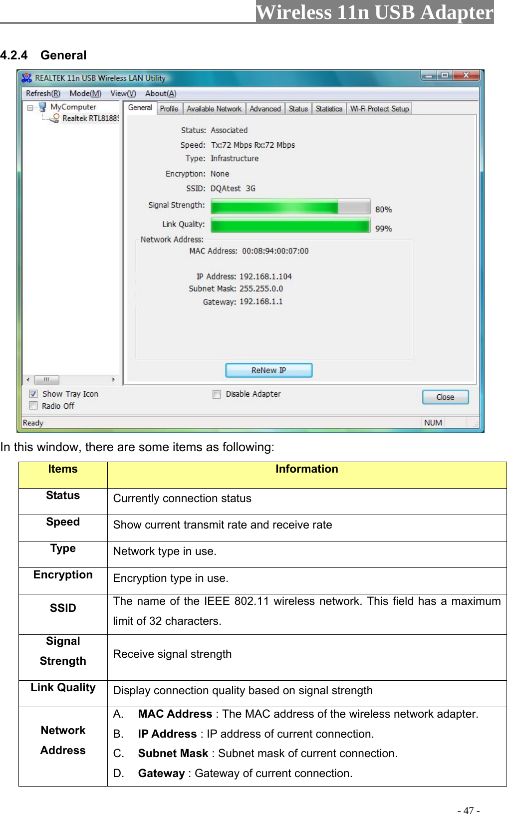                     Wireless 11n USB Adapter       4.2.4  General  In this window, there are some items as following: Items Information Status Currently connection status Speed  Show current transmit rate and receive rate Type  Network type in use. Encryption  Encryption type in use. SSID  The name of the IEEE 802.11 wireless network. This field has a maximum limit of 32 characters. Signal Strength  Receive signal strength Link Quality  Display connection quality based on signal strength   Network Address A.  MAC Address : The MAC address of the wireless network adapter. B.  IP Address : IP address of current connection. C.  Subnet Mask : Subnet mask of current connection. D.  Gateway : Gateway of current connection.                                                                                         - 47 - 