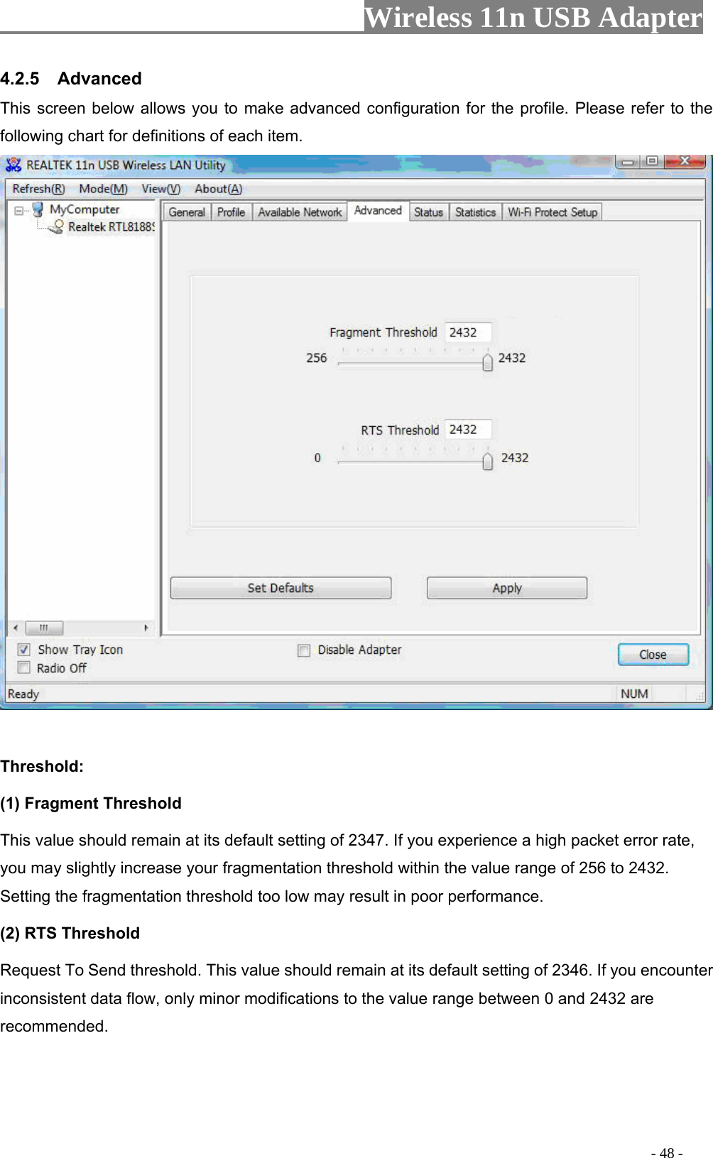                     Wireless 11n USB Adapter        This screen below allows you to make advanced configuration for the profile. Please refer to the following chart for definitions of each item.   4.2.5  Advanced  Threshold: (1) Fragment Threshold   This value should remain at its default setting of 2347. If you experience a high packet error rate, you may slightly increase your fragmentation threshold within the value range of 256 Setting the fragmentation threshold t result in poor performance.  (2) RTS Threshold Requ res you encounter inconsistent data flow, only minor modifications to the value range between 0 and 2432 are recommend  to 2432. oo low may est To Send th hold. This value should remain at its default setting of 2346. If ed.                                                                                         - 48 - 