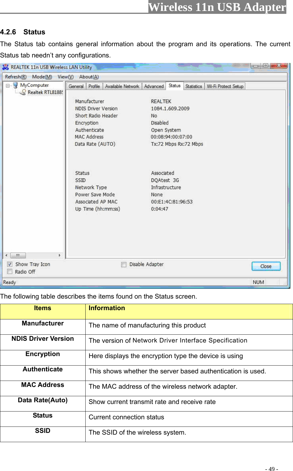                     Wireless 11n USB Adapter       4.2.6  Status The Status tab contains general information about the program and its operations. The current Status tab needn’t any configurations.  The following table describes the items found on the Status screen. Items Information Manufacturer The name of manufacturing this product NDIS Driver Version  The version of Network Driver Interface Specification Encryption  Here displays the encryption type the device is using Authenticate  This shows whether the server based authentication is used. MAC Address  The MAC address of the wireless network adapter. Data Rate(Auto)  Show current transmit rate and receive rate Status  Current connection status SSID  The SSID of the wireless system.                                                                                         - 49 - 