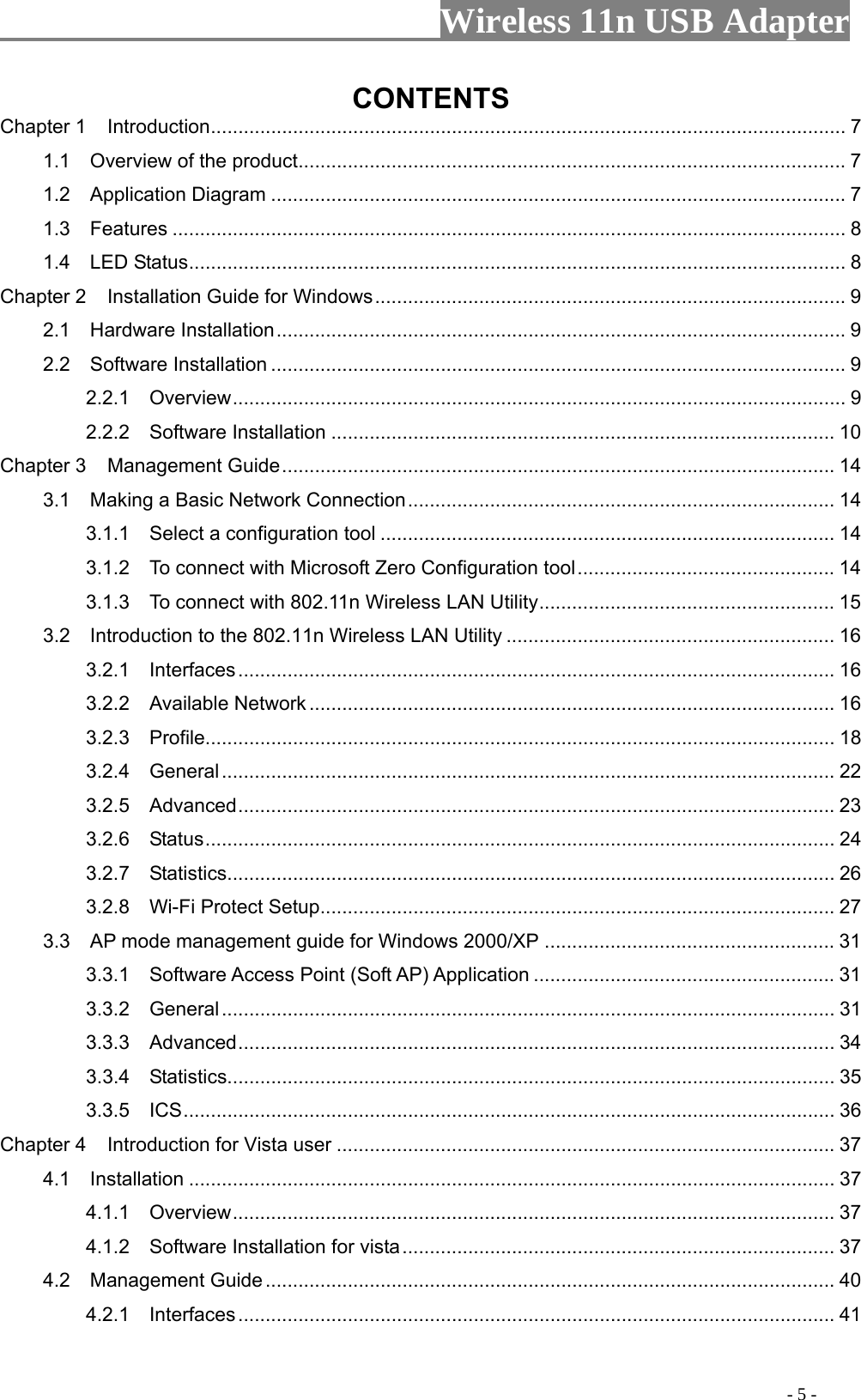                     Wireless 11n USB Adapter       CONTENTS Chapter 1 .................................................................................................................... 7 Introduction1.1    Overview of the product.................................................................................................... 7 1.2  Application Diagram ......................................................................................................... 7 1.3  Features ........................................................................................................................... 8 1.4  LED Status........................................................................................................................ 8 Chapter 2 ...................................................................................... 9 Installation Guide for Windows2.1  Hardware Installation........................................................................................................ 9 2.2  Software Installation ......................................................................................................... 9 2.2.1  Overview................................................................................................................ 9 2.2.2  Software Installation ............................................................................................ 10 Chapter 3 ..................................................................................................... 14 Management Guide3.1    Making a Basic Network Connection.............................................................................. 14 3.1.1    Select a configuration tool ................................................................................... 14 3.1.2    To connect with Microsoft Zero Configuration tool............................................... 14 3.1.3    To connect with 802.11n Wireless LAN Utility...................................................... 15 3.2    Introduction to the 802.11n Wireless LAN Utility ............................................................ 16 3.2.1  Interfaces............................................................................................................. 16 3.2.2  Available Network ................................................................................................ 16 3.2.3  Profile................................................................................................................... 18 3.2.4  General................................................................................................................ 22 3.2.5  Advanced............................................................................................................. 23 3.2.6  Status................................................................................................................... 24 3.2.7  Statistics............................................................................................................... 26 3.2.8  Wi-Fi Protect Setup.............................................................................................. 27 3.3    AP mode management guide for Windows 2000/XP ..................................................... 31 3.3.1    Software Access Point (Soft AP) Application ....................................................... 31 3.3.2  General................................................................................................................ 31 3.3.3  Advanced............................................................................................................. 34 3.3.4  Statistics............................................................................................................... 35 3.3.5  ICS....................................................................................................................... 36 Chapter 4 ........................................................................................... 37 Introduction for Vista user4.1  Installation ...................................................................................................................... 37 4.1.1  Overview.............................................................................................................. 37 4.1.2    Software Installation for vista............................................................................... 37 4.2  Management Guide ........................................................................................................ 40 4.2.1  Interfaces............................................................................................................. 41                                                                                         - 5 - 