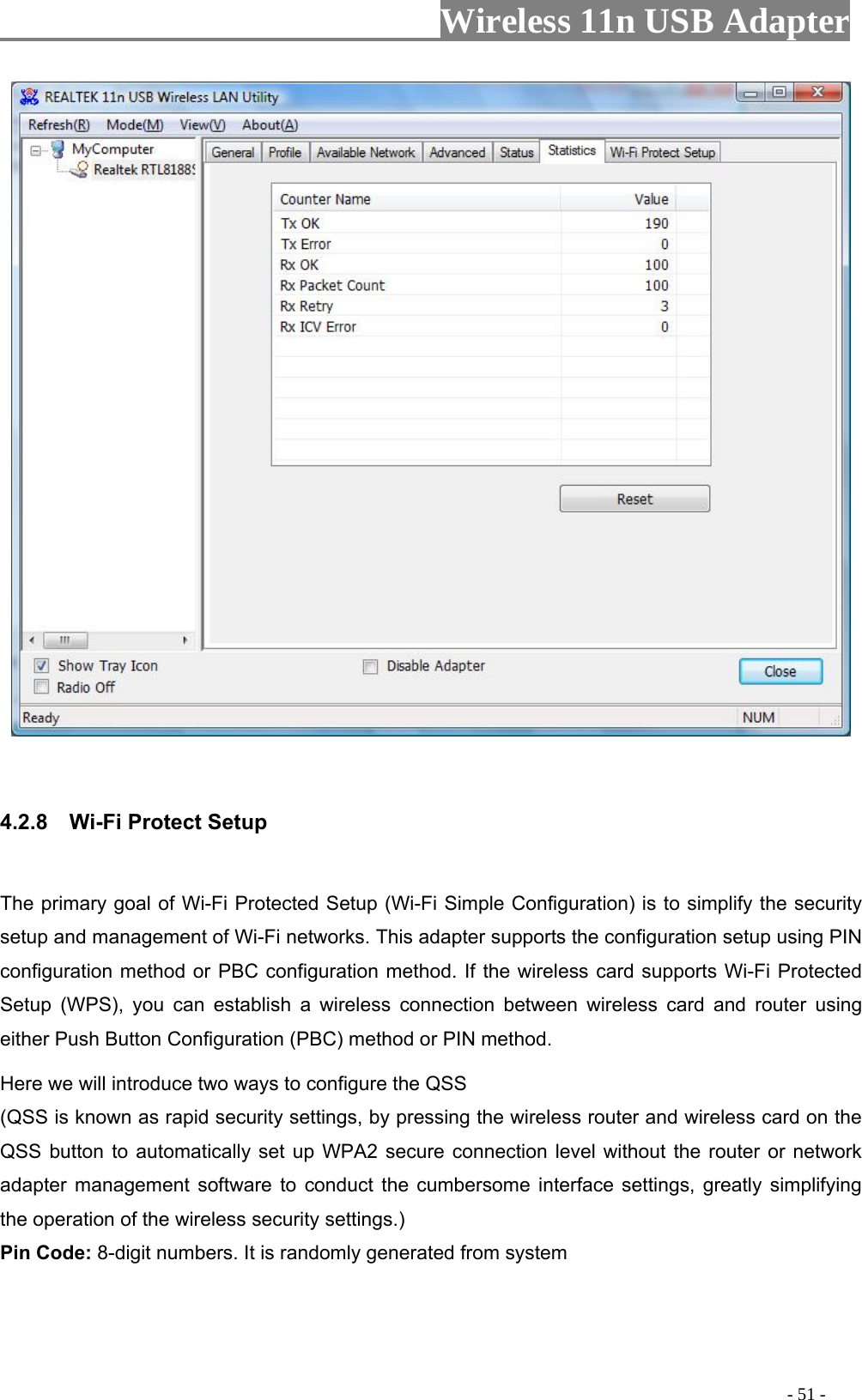                     Wireless 11n USB Adapter           4.2.8 ct Se The primary goal of Wi-Fi Protected Setup (Wi-Fi Simple Configuration) is to simplify the security etup and management of Wi-Fi networks. This adapter supports the configuration setup using PIN configuration method or PBC configuration method. If the wireless card supports Wi-Fi Protected Setup (WPS), you can establish a wireless connection between wireless card and router using either Push Button Configuration (PBC) method or PIN method. Here we will introduce two ways to configure the QSS   (QSS is known as rapid security settings, by pressing the wireless router and wireless card on the QSS button to automatically set up WPA2 secure connection level without the router or network adapter management software to conduct the cumbersome interface settings, greatly simplifying the operation of the wireless security settings.) Pin Code: 8-digit numbers. It is randomly generated from system    Wi-Fi Prote tup s                                                                                        - 51 - 