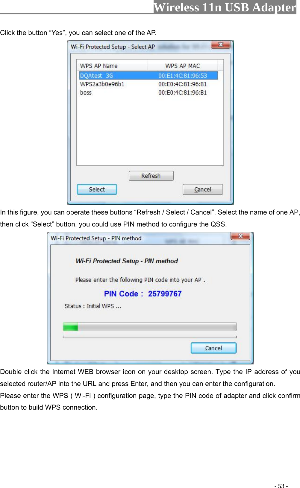                     Wireless 11n USB Adapter       Click the button “Yes”, you can select one of the AP.  In this figure, you can operate these buttons “Refresh / Select / Cancel”. Select the name of one AP, then click “Select” button, you could use PIN method to configure the QSS.  Double click the Internet WEB browser icon on your desktop screen. Type the IP address of you elected router/AP into the URL and press Enter, and then you can enter the configuration.   lease enter the WPS ( Wi-Fi ) configuration page, type the PIN code of adapter and click confirm utton to build WPS connection.      sPb                                                                                        - 53 - 