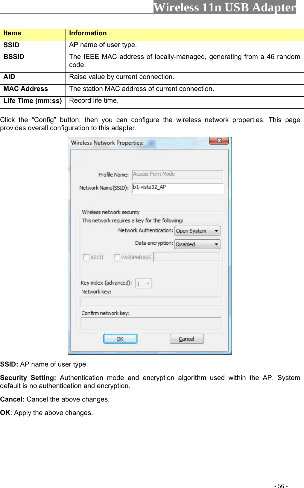                     Wireless 11n USB Adapter       Items   Information   SSID AP name of user type.   BSSID The IEEE MAC address of locally-managed, generating from a 46 random code. AID   Raise value by current connection.   MAC Address  The station MAC address of current connection. Life Time (mm:ss)   Record life time.    Config” button, then you can configure the wireless netwClick the “pork properties. This page rovides overall configuration to this adapter.    SSID: AP name of user type.   Security Setting: Authentication mode and encryption algorithm used within the AP. System default is no authentication and encryption.   Cancel: Cancel the above changes.   OK: Apply the above changes.                                                                                               - 56 - 