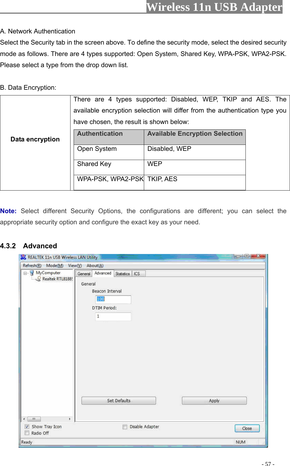                     Wireless 11n USB Adapter       A rk AuthenticaSelect the Security tab efine the security mode, select the desired security m follows. TherPlease select a type from the drop down list.  B. Data Encryption: Data encryption pes supported: Disabled, WEP, TKIP and AES. The lt is shown below:   . Netwo tion  in the screen above. To dode as  e are 4 types supported: Open System, Shared Key, WPA-PSK, WPA2-PSK. There are 4 tyavailable encryption selection will differ from the authentication type you have chosen, the resuAuthentication    Available Encryption Selection  Open System   Disabled, WEP   Shared Key   WEP  WPA-PSK, WPA2-PSK TKIP, AES   Note:  Select different Security Options, the configurations are different; you can select the appropriate security option and configure the exact key as your need.  4.3.2  Advanced                                                                                          - 57 - 