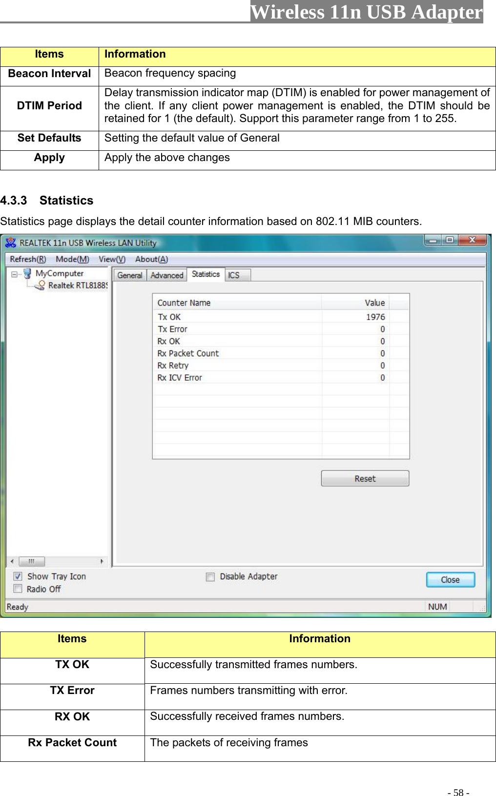                     Wireless 11n USB Adapter       Items Information   Beacon Interval  Beacon frequency spacing DTIM Period  Delay transmission indicator map (DTIM) is enabled for power management of the client. If any client power manretained for 1 (the defaulagement is enabled, the DTIM should be t). Support this parameter range from 1 to 255. Set Defaults  Setting the default value of General Apply the above changes Apply  4.3.3  Statistics Statistics page displays th rma    e detail counter info tion based on 802.11 MIB counters.  Items  Information TX OK Successfully transmitted frames numbers. TX Error  Frames numbers transmitting with error. RX OK  Successfully received frames numbers. Rx Packet Count  The packets of receiving frames                                                                                         - 58 - 