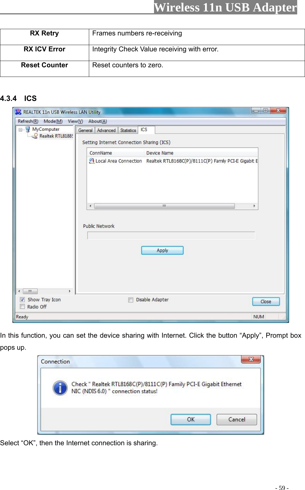                     Wireless 11n USB Adapter       etry  s numbers re-receiving RX R FrameRX ICV Error  Integrity Check Value receiving with error. Reset Counter Reset counters to zero.   4.3.4  ICS   In this function, you can set the device sharing with Internet. Click the button “Apply”, Prompt box pops up.  Select “OK”, then the Internet connection is sharing.                                                                                         - 59 - 