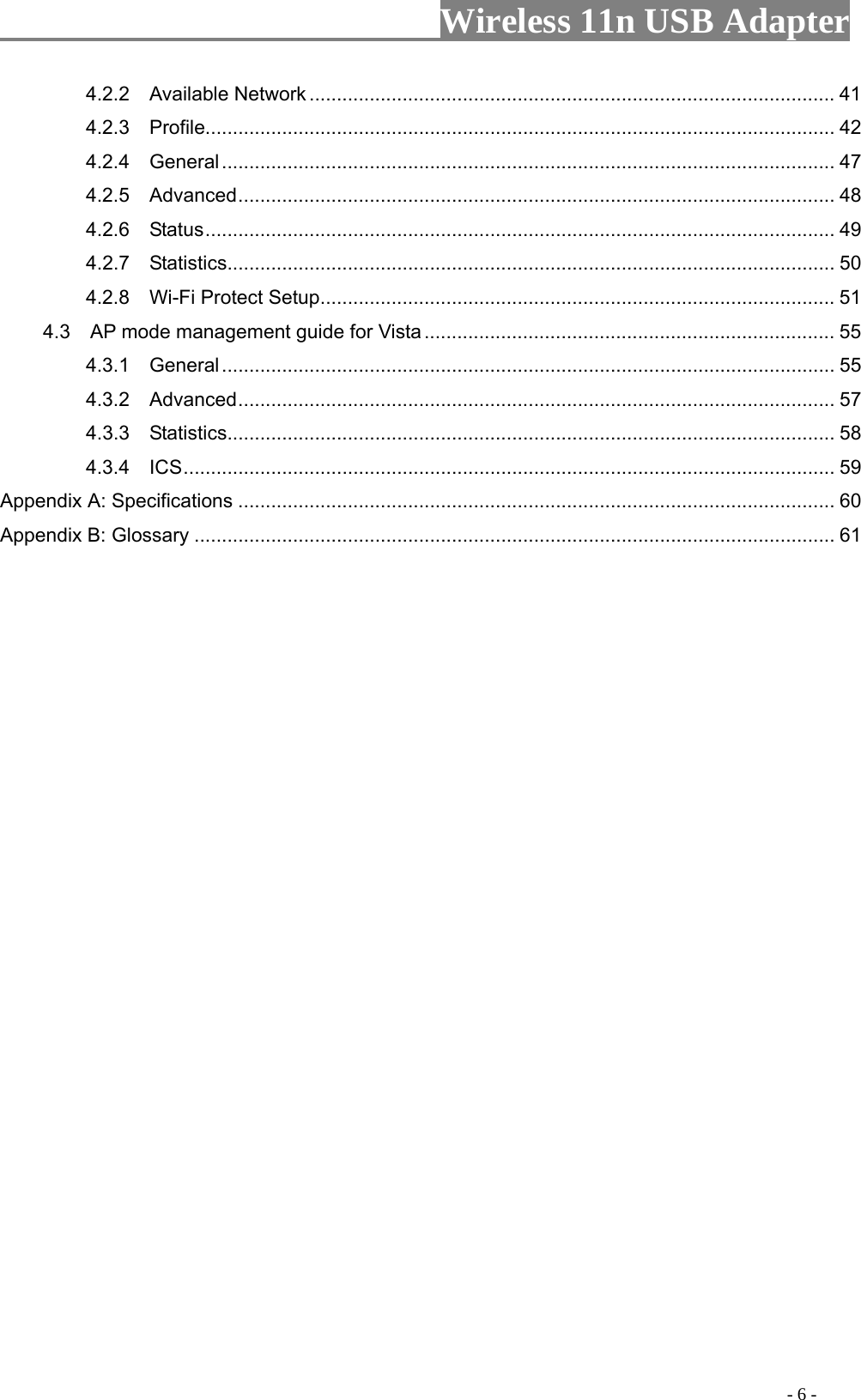                     Wireless 11n USB Adapter       4.2.2  Available Network ................................................................................................ 41 4.2.3  Profile................................................................................................................... 42 4.2.4  General................................................................................................................ 47 4.2.5  Advanced............................................................................................................. 48 4.2.6  Status................................................................................................................... 49 4.2.7  Statistics............................................................................................................... 50 4.2.8  Wi-Fi Protect Setup.............................................................................................. 51 4.3    AP mode management guide for Vista ........................................................................... 55 4.3.1  General................................................................................................................ 55 4.3.2  Advanced............................................................................................................. 57 4.3.3  Statistics............................................................................................................... 58 4.3.4  ICS....................................................................................................................... 59 Appendix A: Specifications ............................................................................................................. 60 Appendix B: Glossary ..................................................................................................................... 61                                                                                         - 6 - 