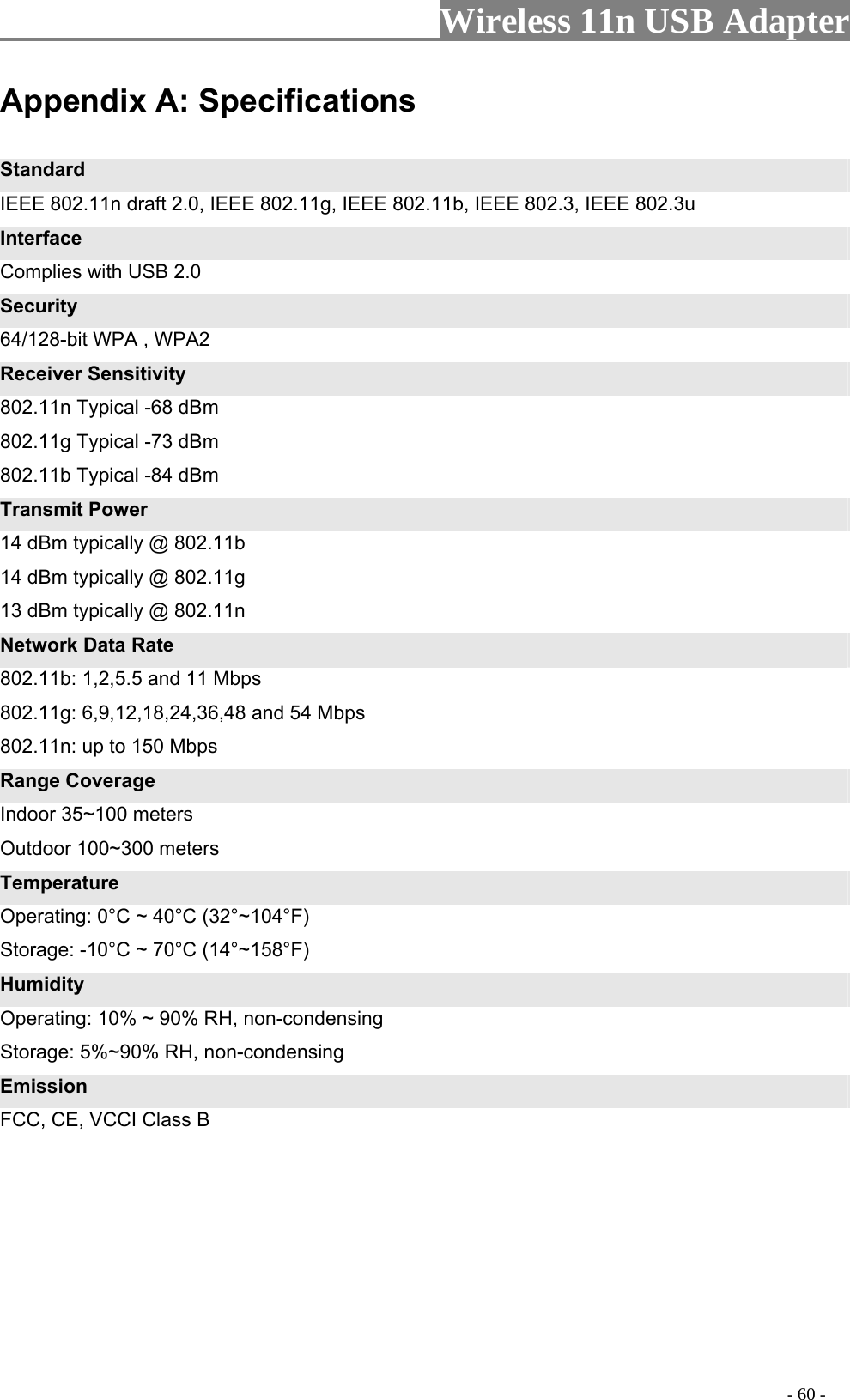                     Wireless 11n USB Adapter       Appe : Spec ndix A ifications Standard IEEE 802.11n draft 2.0, IEEE 802.11g, IEEE 802.11b, IEEE 802.3, IEEE 802.3u Interface Complies with USB 2.0 Security 64/128-bit WPA , WPA2 Receiver Sensitivity 802.11n Typical -68 dBm   802.11g Typical -73 dBm   802.11b Typical -84 dBm Transmit Power 14 dBm typically @ 802.11b   14 dBm typically @ 802.11g   13 dBm typically @ 802.11n Network Data Rate 802.11b: 1,2,5.5 and 11 Mbps   802.11g: 6,9,12,18,24,36,48 and 54 Mbps   802.11n: up to 150 Mbps Range Coverage Indoor 35~100 meters Outdoor 100~300 meters Temperature Operating: 0°C ~ 40°C (32°~104°F) Storage: -10°C ~ 70°C (14°~158°F) Humidity Operating: 10% ~ 90% RH, non-condensing Storage: 5%~90% RH, non-condensing Emission FCC, CE, VCCI Class B                                                                                          - 60 - 