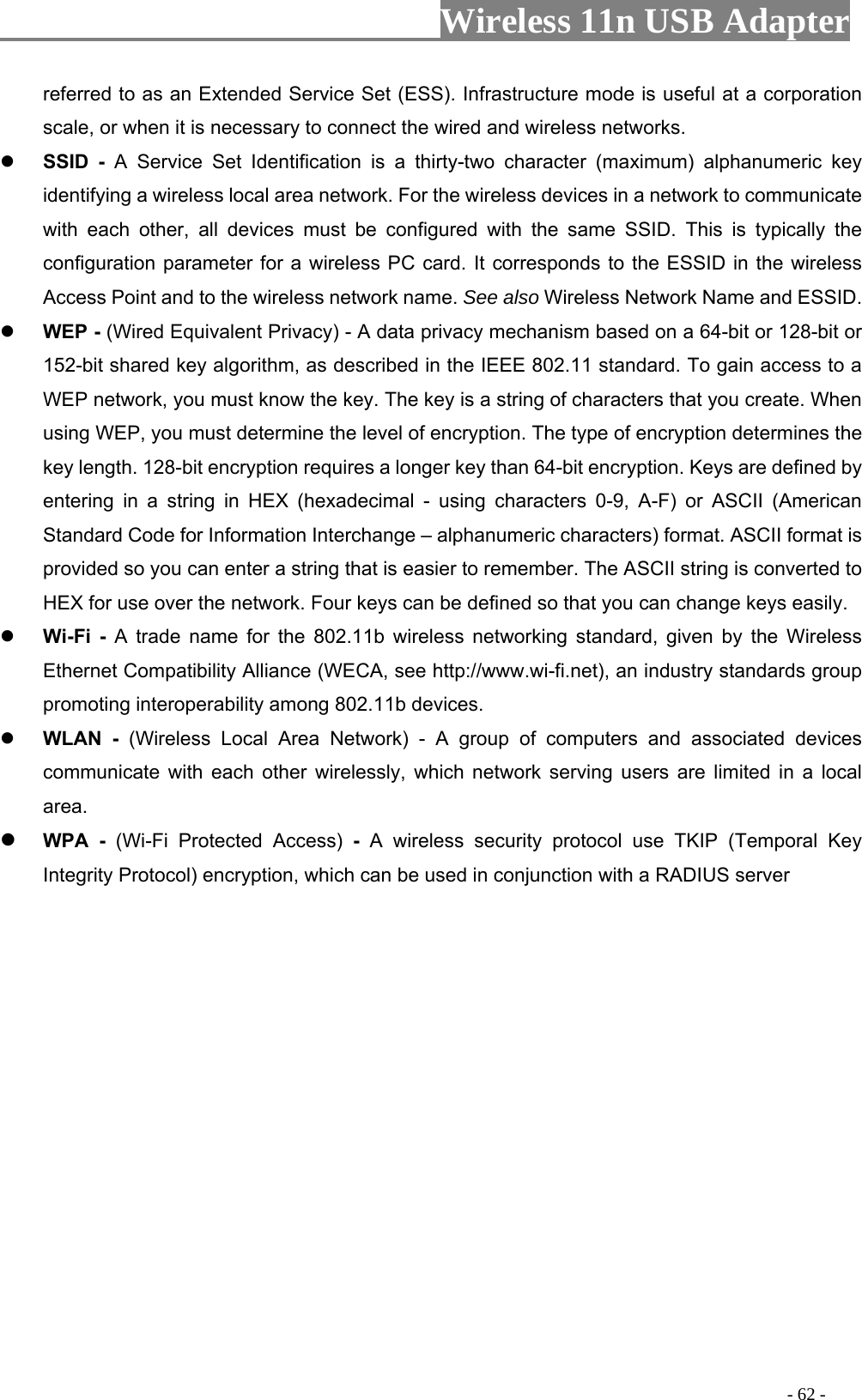                         Wireless 11n USB Adapter                                                                                          - 62 -  Set (ESS). Infrastructure mode is useful at a corporation nect the wired and wireless networks. eter for a wireless PC card. It corresponds to the ESSID in the wireless  know the key. The key is a string of characters that you create. When me for the 802.11b wireless networking standard, given by the Wireless referred to as an Extended Servicescale, or when it is necessary to con SSID - A Service Set Identification is a thirty-two character (maximum) alphanumeric key identifying a wireless local area network. For the wireless devices in a network to communicate with each other, all devices must be configured with the same SSID. This is typically the configuration paramAccess Point and to the wireless network name. See also Wireless Network Name and ESSID.  WEP - (Wired Equivalent Privacy) - A data privacy mechanism based on a 64-bit or 128-bit or 152-bit shared key algorithm, as described in the IEEE 802.11 standard. To gain access to a WEP network, you mustusing WEP, you must determine the level of encryption. The type of encryption determines the key length. 128-bit encryption requires a longer key than 64-bit encryption. Keys are defined by entering in a string in HEX (hexadecimal - using characters 0-9, A-F) or ASCII (American Standard Code for Information Interchange – alphanumeric characters) format. ASCII format is provided so you can enter a string that is easier to remember. The ASCII string is converted to HEX for use over the network. Four keys can be defined so that you can change keys easily.  Wi-Fi - A trade naEthernet Compatibility Alliance (WECA, see http://www.wi-fi.net), an industry standards group promoting interoperability among 802.11b devices.  WLAN - (Wireless Local Area Network) - A group of computers and associated devices communicate with each other wirelessly, which network serving users are limited in a local area.  WPA - (Wi-Fi Protected Access) -  A wireless security protocol use TKIP (Temporal Key Integrity Protocol) encryption, which can be used in conjunction with a RADIUS server 