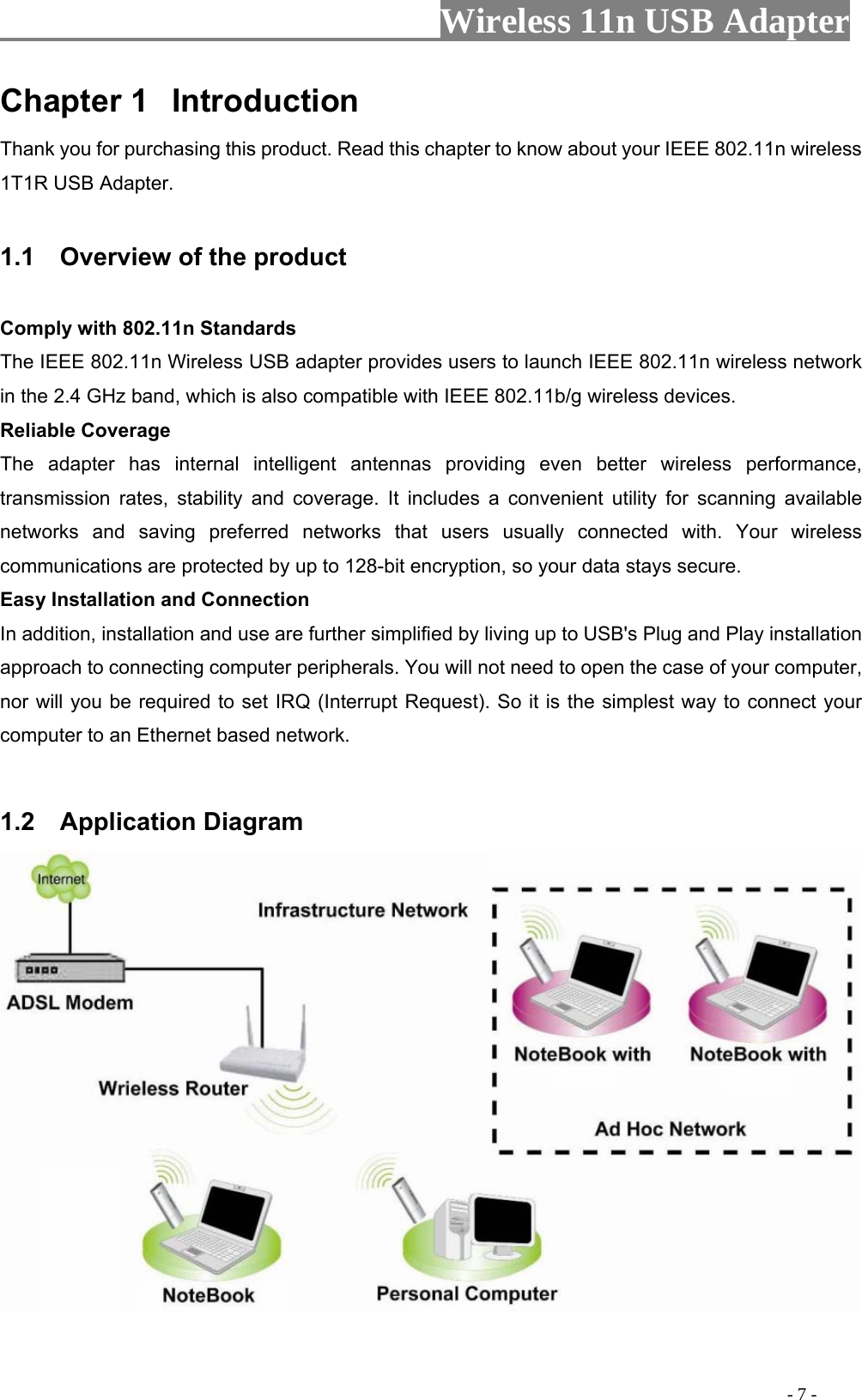                     Wireless 11n USB Adapter       Chapter 1  Introduction Thank you for purchasing this product. Read this chapter to know about your IEEE 802.11n wireless 1T1R USB Adapter.  1.1    Overview of the product  Comply with 802.11n Standards The IEEE 802.11n Wireless USB adapter provides users to launch IEEE 802.11n wireless network in the 2.4 GHz band, which is also compatible with IEEE 802.11b/g wireless devices. Reliable Coverage The adapter has internal intelligent antennas providing even better wireless performance, transmission rates, stability and coverage. It includes a convenient utility for scanning available networks and saving preferred networks that users usually connected with. Your wireless communications are protected by up to 128-bit encryption, so your data stays secure. Easy Installation and Connection In addition, installation and use are further simplified by living up to USB&apos;s Plug and Play installation approach to connecting computer peripherals. You will not need to open the case of your computer, nor will you be required to set IRQ (Interrupt Request). So it is the simplest way to connect your computer to an Ethernet based network.   1.2  Application Diagram                                                                                          - 7 - 