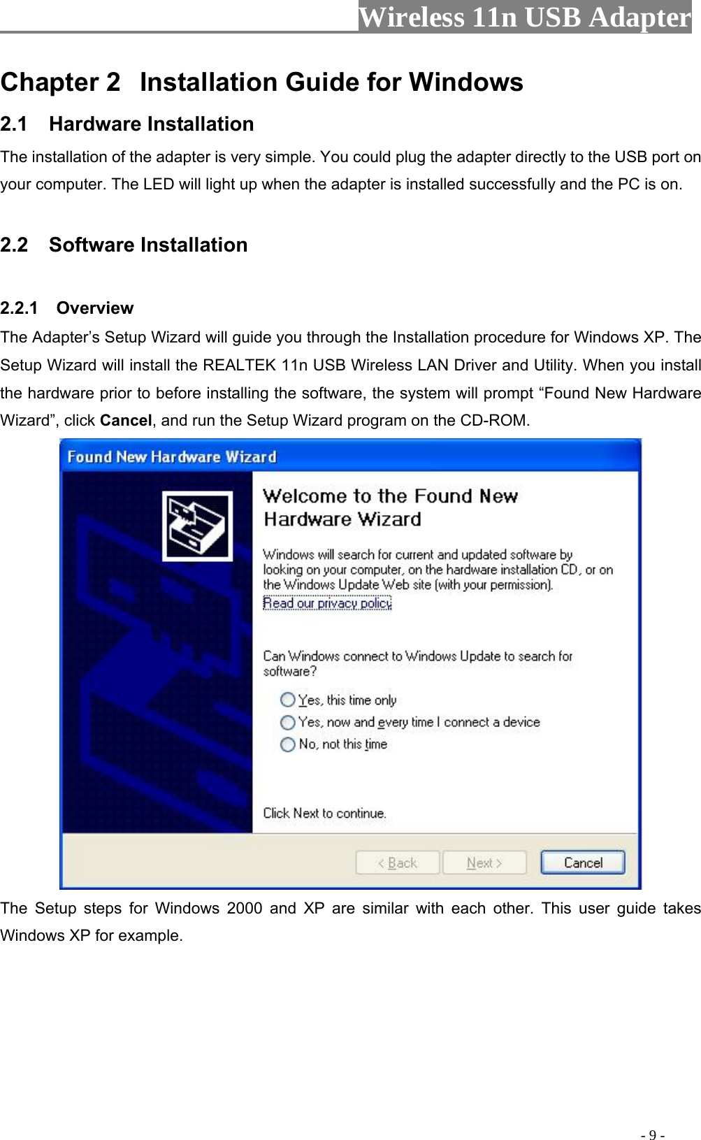                     Wireless 11n USB Adapter       Chapter 2  Installation Guide for Windows 2.1  Hardware Installation The installation of the adapter is very simple. You could plug the adapter directly to the USB port on your computer. The LED will light up when the adapter is installed successfully and the PC is on.  2.2  Software Installation  2.2.1  Overview The Adapter’s Setup Wizard will guide you through the Installation procedure for Windows XP. The Setup Wizard will install the REALTEK 11n USB Wireless LAN Driver and Utility. When you install the hardware prior to before installing the software, the system will prompt “Found New Hardware Wizard”, click Cancel, and run the Setup Wizard program on the CD-ROM.  The Setup steps for Windows 2000 and XP are similar with each other. This user guide takes Windows XP for example.                                                                                               - 9 - 