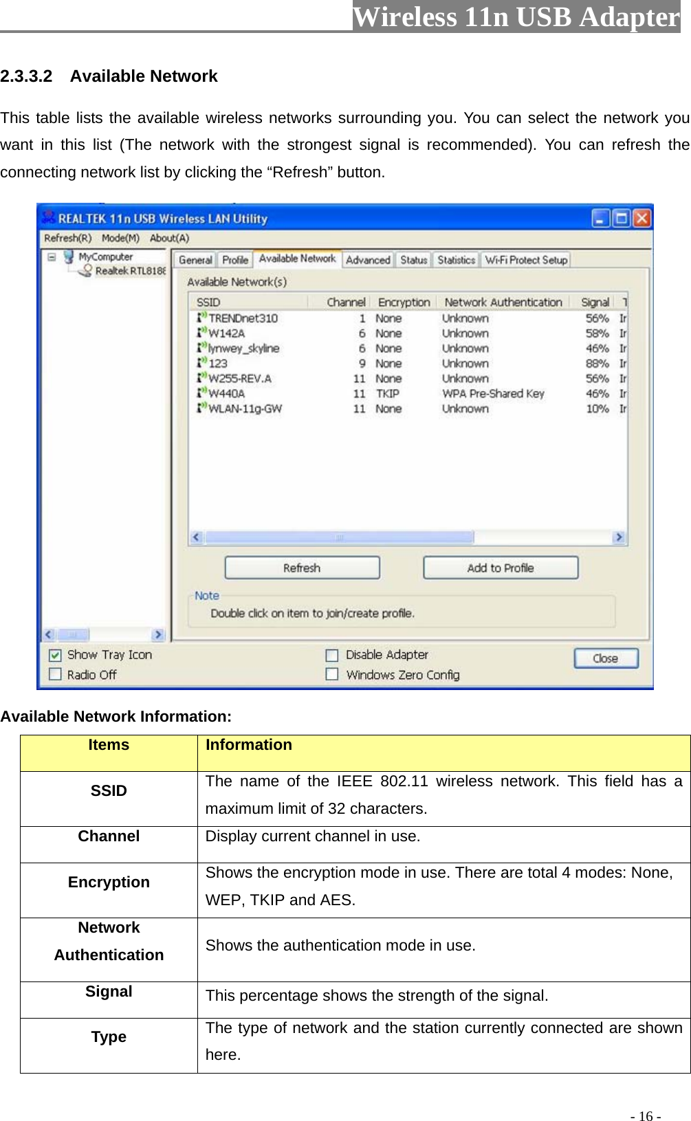                         Wireless 11n USB Adapter                                                                                          - 16 - 2.3.3.2  Available Network This table lists the available wireless networks surrounding you. You can select the network you want in this list (The network with the strongest signal is recommended). You can refresh the connecting network list by clicking the “Refresh” button.  Available Network Information: Items  Information SSID The name of the IEEE 802.11 wireless network. This field has a maximum limit of 32 characters. Channel Display current channel in use. Encryption  Shows the encryption mode in use. There are total 4 modes: None, WEP, TKIP and AES. Network Authentication  Shows the authentication mode in use. Signal  This percentage shows the strength of the signal. Type  The type of network and the station currently connected are shown here. 