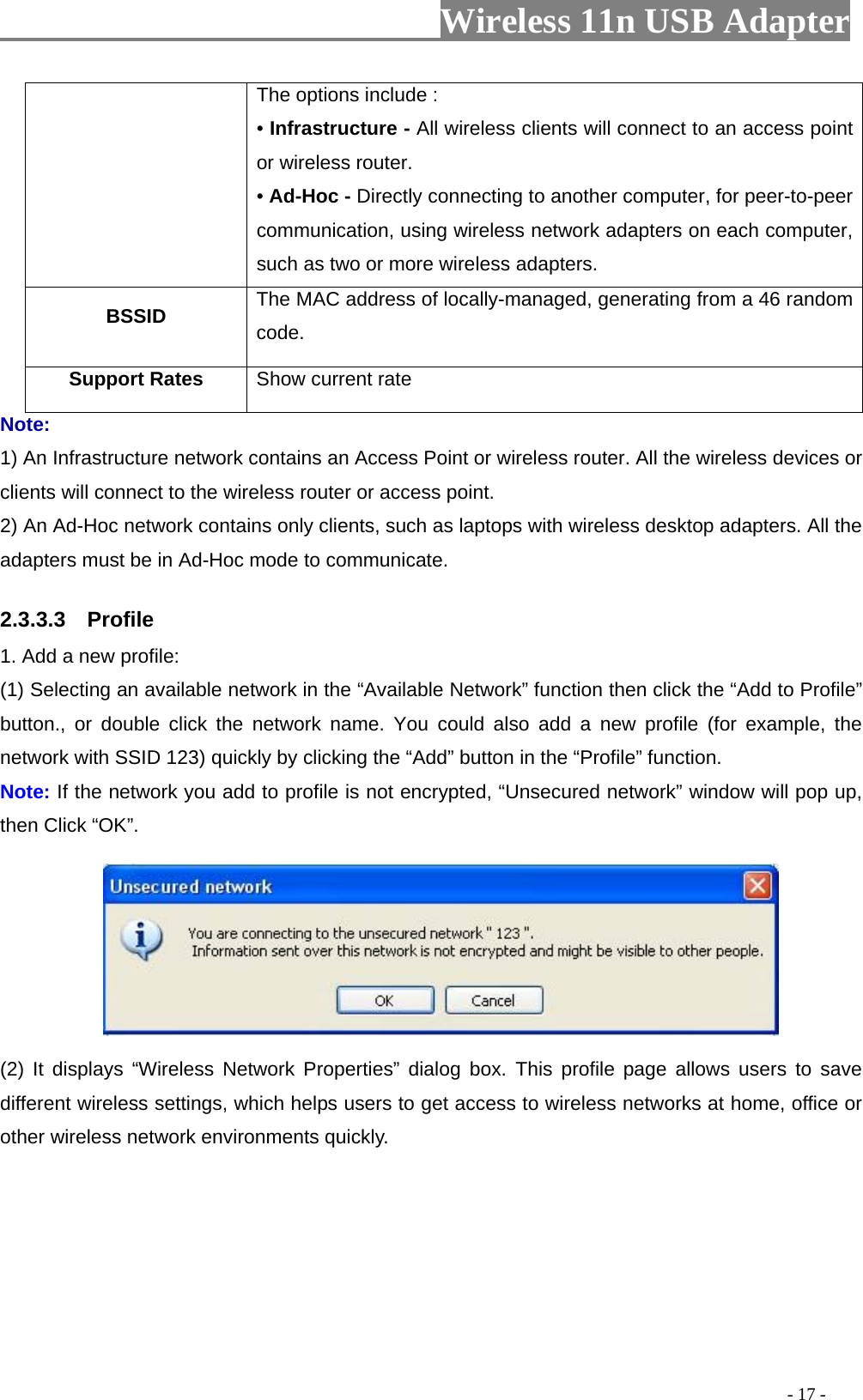                         Wireless 11n USB Adapter                                                                                          - 17 - The options include : • Infrastructure - All wireless clients will connect to an access point or wireless router. • Ad-Hoc - Directly connecting to another computer, for peer-to-peer communication, using wireless network adapters on each computer, such as two or more wireless adapters. BSSID  The MAC address of locally-managed, generating from a 46 random code. Support Rates  Show current rate Note: 1) An Infrastructure network contains an Access Point or wireless router. All the wireless devices or clients will connect to the wireless router or access point. 2) An Ad-Hoc network contains only clients, such as laptops with wireless desktop adapters. All the adapters must be in Ad-Hoc mode to communicate. 2.3.3.3  Profile 1. Add a new profile:   (1) Selecting an available network in the “Available Network” function then click the “Add to Profile” button., or double click the network name. You could also add a new profile (for example, the network with SSID 123) quickly by clicking the “Add” button in the “Profile” function. Note: If the network you add to profile is not encrypted, “Unsecured network” window will pop up, then Click “OK”.  (2) It displays “Wireless Network Properties” dialog box. This profile page allows users to save different wireless settings, which helps users to get access to wireless networks at home, office or other wireless network environments quickly. 