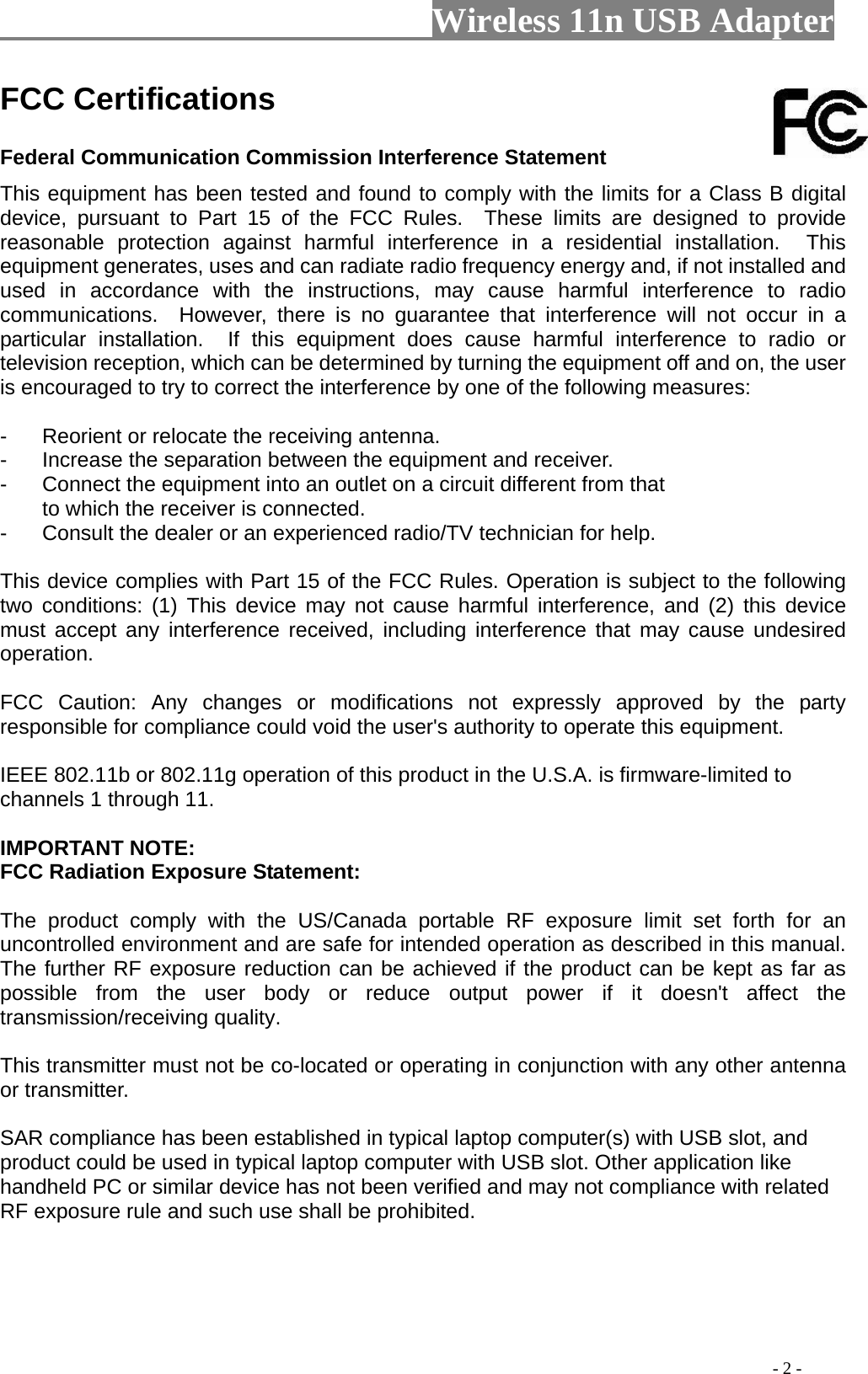                         Wireless 11n USB Adapter                                                                                          - 2 - FCC Certifications     Federal Communication Commission Interference Statement   This equipment has been tested and found to comply with the limits for a Class B digital device, pursuant to Part 15 of the FCC Rules.  These limits are designed to provide reasonable protection against harmful interference in a residential installation.  This equipment generates, uses and can radiate radio frequency energy and, if not installed and used in accordance with the instructions, may cause harmful interference to radio communications.  However, there is no guarantee that interference will not occur in a particular installation.  If this equipment does cause harmful interference to radio or television reception, which can be determined by turning the equipment off and on, the user is encouraged to try to correct the interference by one of the following measures:  -  Reorient or relocate the receiving antenna. -  Increase the separation between the equipment and receiver. -  Connect the equipment into an outlet on a circuit different from that to which the receiver is connected. -  Consult the dealer or an experienced radio/TV technician for help.  This device complies with Part 15 of the FCC Rules. Operation is subject to the following two conditions: (1) This device may not cause harmful interference, and (2) this device must accept any interference received, including interference that may cause undesired operation.  FCC Caution: Any changes or modifications not expressly approved by the party responsible for compliance could void the user&apos;s authority to operate this equipment.  IEEE 802.11b or 802.11g operation of this product in the U.S.A. is firmware-limited to channels 1 through 11.  IMPORTANT NOTE: FCC Radiation Exposure Statement:  The product comply with the US/Canada portable RF exposure limit set forth for an uncontrolled environment and are safe for intended operation as described in this manual. The further RF exposure reduction can be achieved if the product can be kept as far as possible from the user body or reduce output power if it doesn&apos;t affect the transmission/receiving quality.  This transmitter must not be co-located or operating in conjunction with any other antenna or transmitter.  SAR compliance has been established in typical laptop computer(s) with USB slot, and product could be used in typical laptop computer with USB slot. Other application like handheld PC or similar device has not been verified and may not compliance with related RF exposure rule and such use shall be prohibited.   