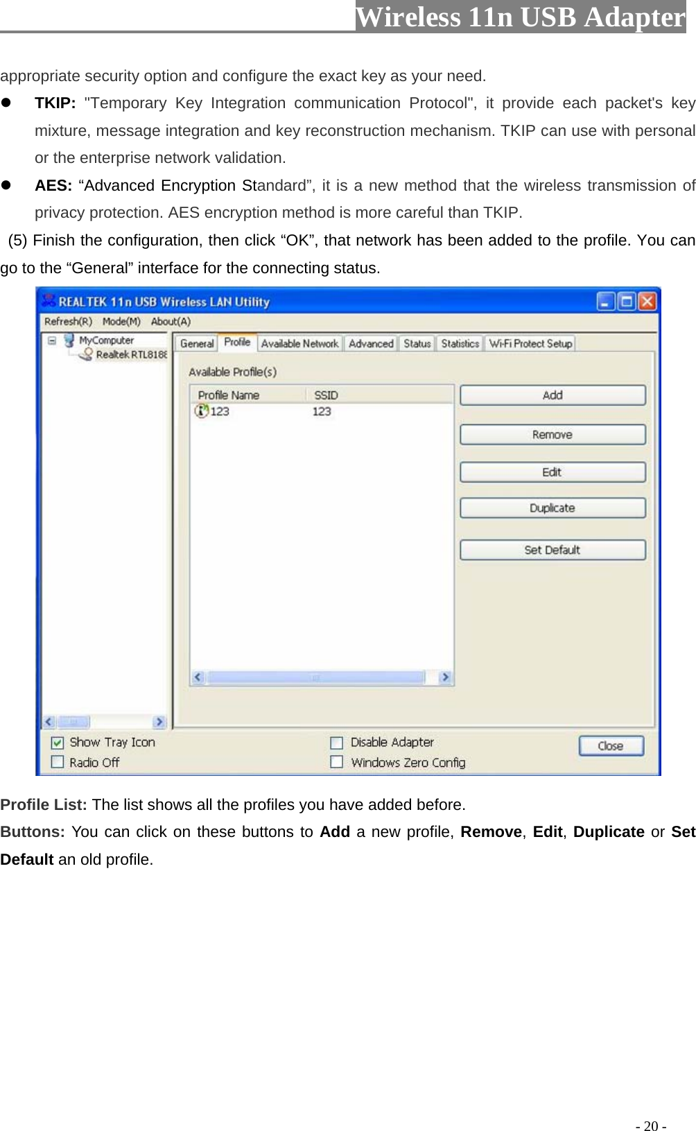                         Wireless 11n USB Adapter                                                                                          - 20 - appropriate security option and configure the exact key as your need. z TKIP: &quot;Temporary Key Integration communication Protocol&quot;, it provide each packet&apos;s key mixture, message integration and key reconstruction mechanism. TKIP can use with personal or the enterprise network validation. z AES: “Advanced Encryption Standard”, it is a new method that the wireless transmission of privacy protection. AES encryption method is more careful than TKIP.   (5) Finish the configuration, then click “OK”, that network has been added to the profile. You can go to the “General” interface for the connecting status.   Profile List: The list shows all the profiles you have added before.   Buttons: You can click on these buttons to Add a new profile, Remove, Edit, Duplicate or Set Default an old profile.   