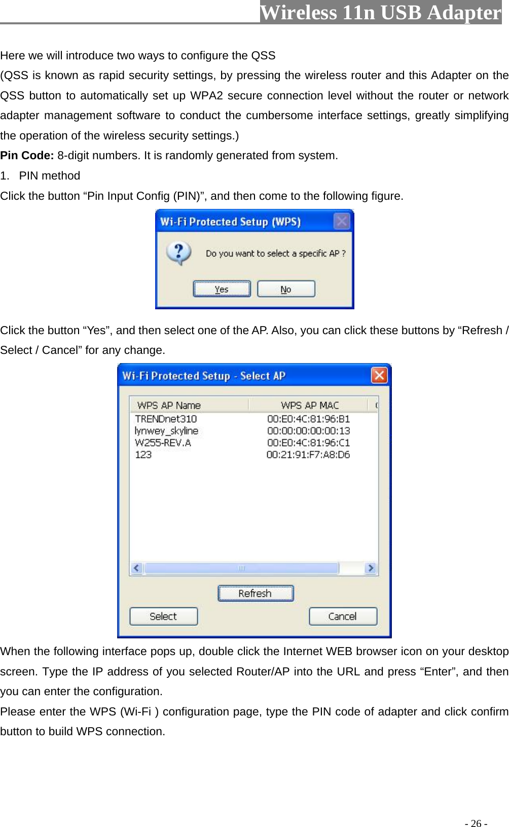                         Wireless 11n USB Adapter                                                                                          - 26 - Here we will introduce two ways to configure the QSS   (QSS is known as rapid security settings, by pressing the wireless router and this Adapter on the QSS button to automatically set up WPA2 secure connection level without the router or network adapter management software to conduct the cumbersome interface settings, greatly simplifying the operation of the wireless security settings.) Pin Code: 8-digit numbers. It is randomly generated from system. 1. PIN method Click the button “Pin Input Config (PIN)”, and then come to the following figure.   Click the button “Yes”, and then select one of the AP. Also, you can click these buttons by “Refresh / Select / Cancel” for any change.  When the following interface pops up, double click the Internet WEB browser icon on your desktop screen. Type the IP address of you selected Router/AP into the URL and press “Enter”, and then you can enter the configuration. Please enter the WPS (Wi-Fi ) configuration page, type the PIN code of adapter and click confirm button to build WPS connection. 