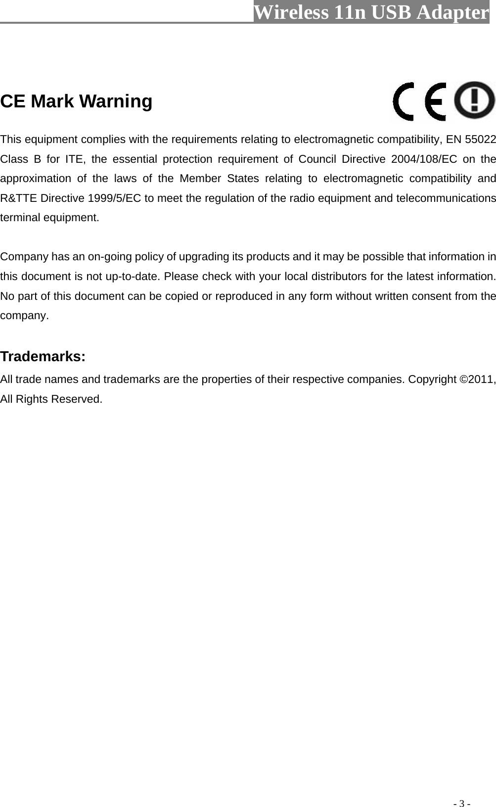                        Wireless 11n USB Adapter                                                                                          - 3 -   CE Mark Warning    This equipment complies with the requirements relating to electromagnetic compatibility, EN 55022 Class B for ITE, the essential protection requirement of Council Directive 2004/108/EC on the approximation of the laws of the Member States relating to electromagnetic compatibility and R&amp;TTE Directive 1999/5/EC to meet the regulation of the radio equipment and telecommunications terminal equipment.   Company has an on-going policy of upgrading its products and it may be possible that information in this document is not up-to-date. Please check with your local distributors for the latest information. No part of this document can be copied or reproduced in any form without written consent from the company.    Trademarks:   All trade names and trademarks are the properties of their respective companies. Copyright ©2011, All Rights Reserved.    