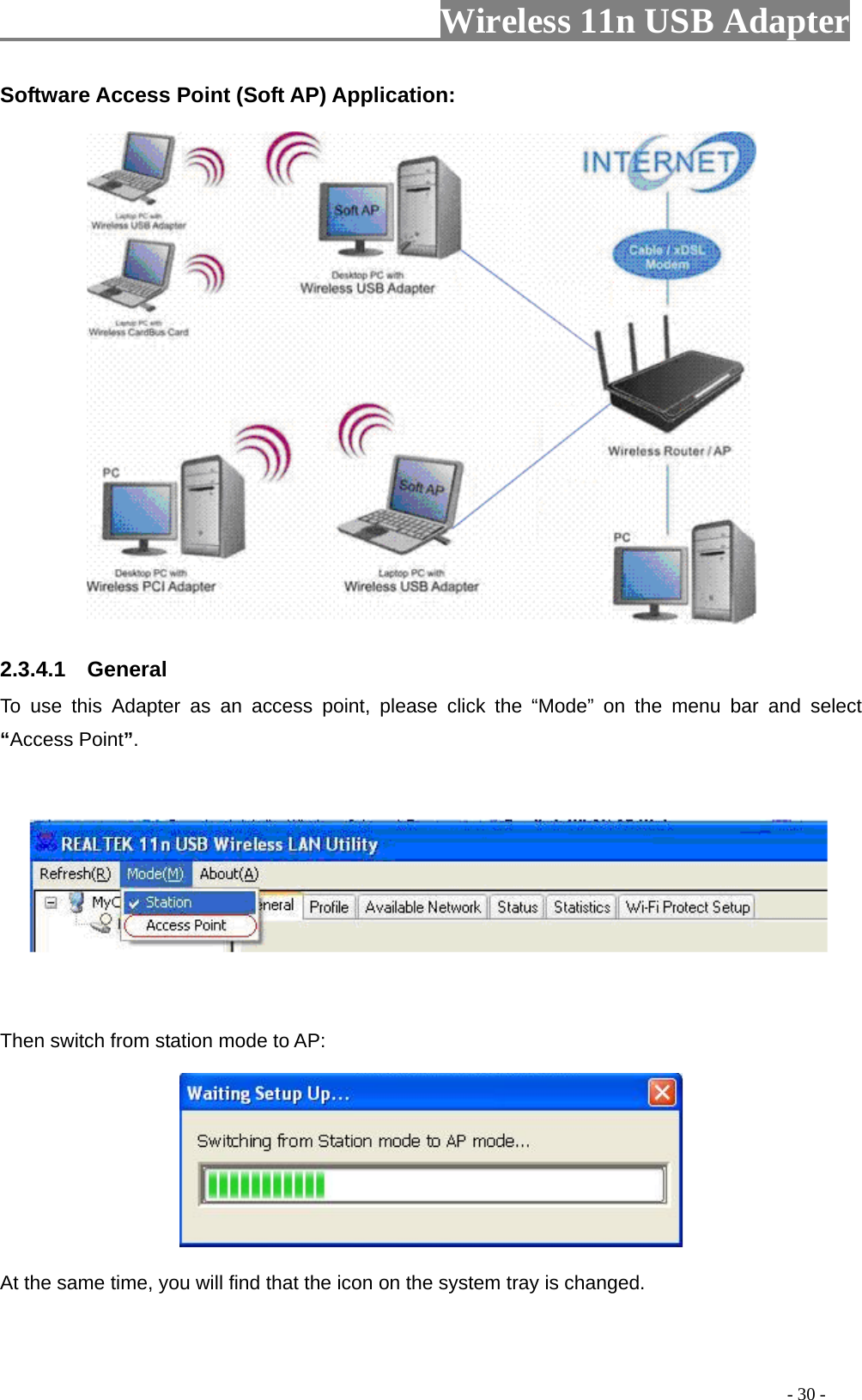                         Wireless 11n USB Adapter                                                                                          - 30 - Software Access Point (Soft AP) Application:  2.3.4.1  General To use this Adapter as an access point, please click the “Mode” on the menu bar and select “Access Point”.      Then switch from station mode to AP:  At the same time, you will find that the icon on the system tray is changed. 