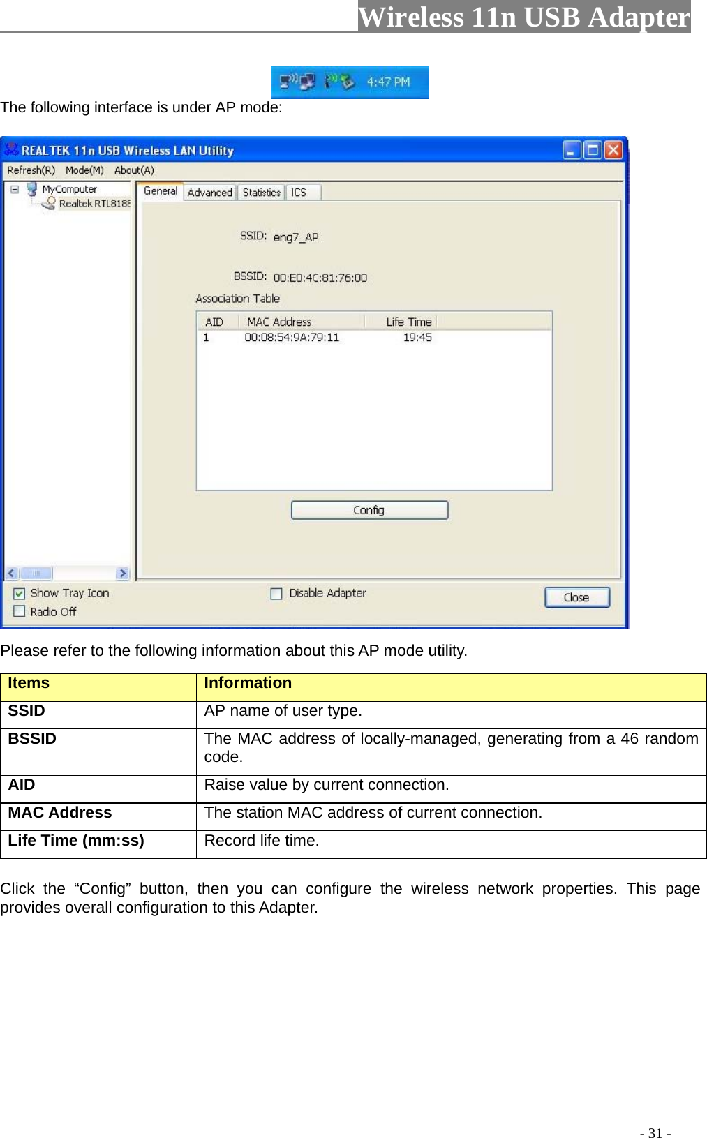                         Wireless 11n USB Adapter                                                                                          - 31 -  The following interface is under AP mode:  Please refer to the following information about this AP mode utility. Items   Information   SSID AP name of user type.   BSSID The MAC address of locally-managed, generating from a 46 random code. AID   Raise value by current connection.   MAC Address  The station MAC address of current connection. Life Time (mm:ss)   Record life time.   Click the “Config” button, then you can configure the wireless network properties. This page provides overall configuration to this Adapter.   