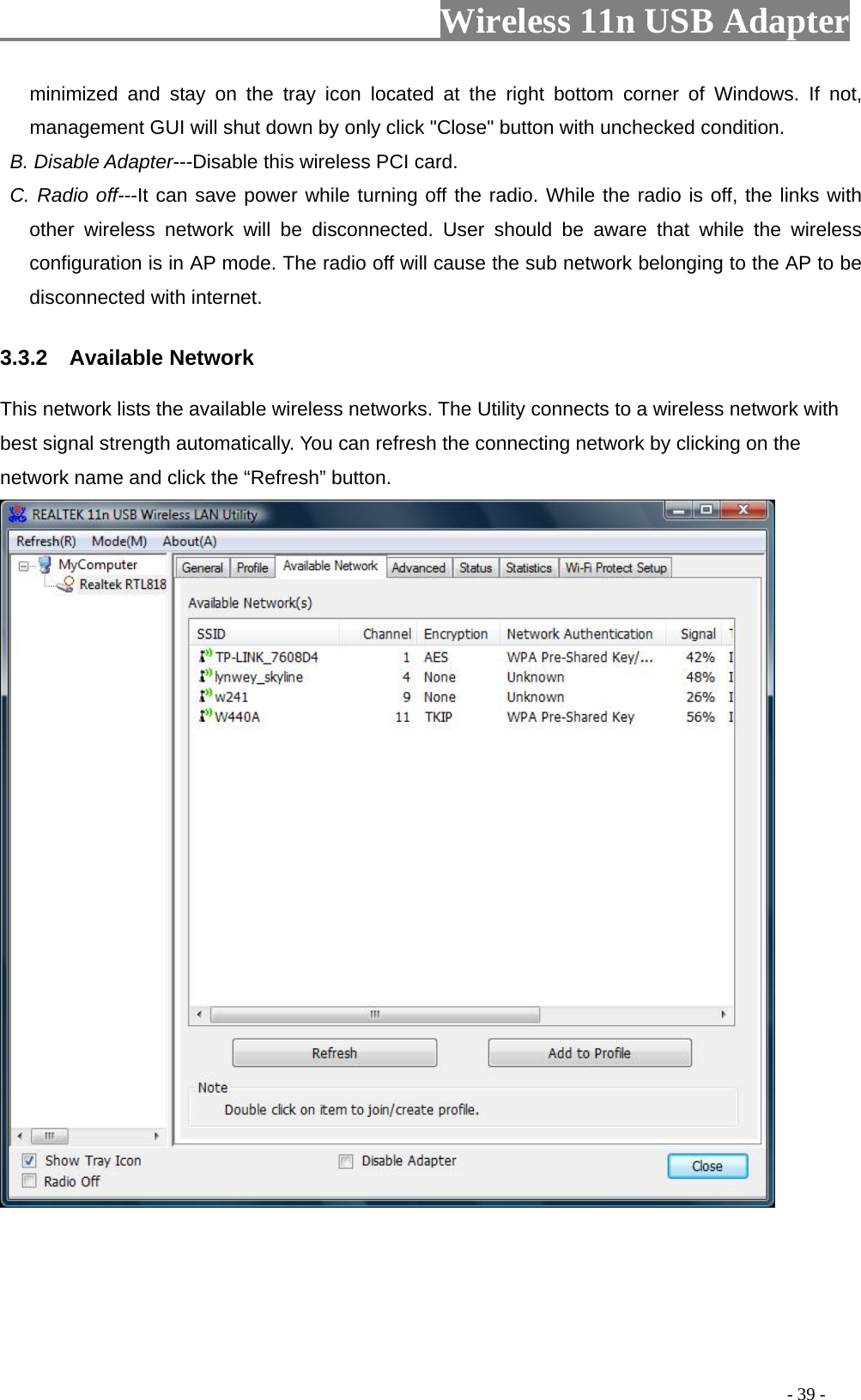                         Wireless 11n USB Adapter                                                                                          - 39 - minimized and stay on the tray icon located at the right bottom corner of Windows. If not, management GUI will shut down by only click &quot;Close&quot; button with unchecked condition.  B. Disable Adapter---Disable this wireless PCI card.  C. Radio off---It can save power while turning off the radio. While the radio is off, the links with other wireless network will be disconnected. User should be aware that while the wireless configuration is in AP mode. The radio off will cause the sub network belonging to the AP to be disconnected with internet. 3.3.2  Available Network This network lists the available wireless networks. The Utility connects to a wireless network with best signal strength automatically. You can refresh the connecting network by clicking on the network name and click the “Refresh” button.  