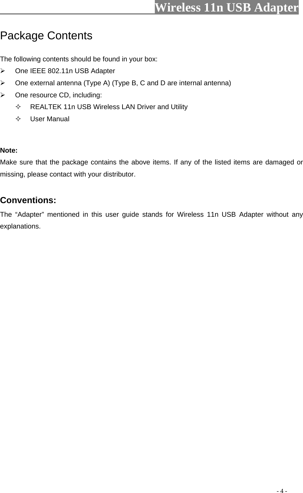                         Wireless 11n USB Adapter                                                                                          - 4 - Package Contents The following contents should be found in your box: ¾  One IEEE 802.11n USB Adapter ¾  One external antenna (Type A) (Type B, C and D are internal antenna) ¾  One resource CD, including:   REALTEK 11n USB Wireless LAN Driver and Utility  User Manual  Note: Make sure that the package contains the above items. If any of the listed items are damaged or missing, please contact with your distributor.  Conventions: The “Adapter” mentioned in this user guide stands for Wireless 11n USB Adapter without any explanations. 