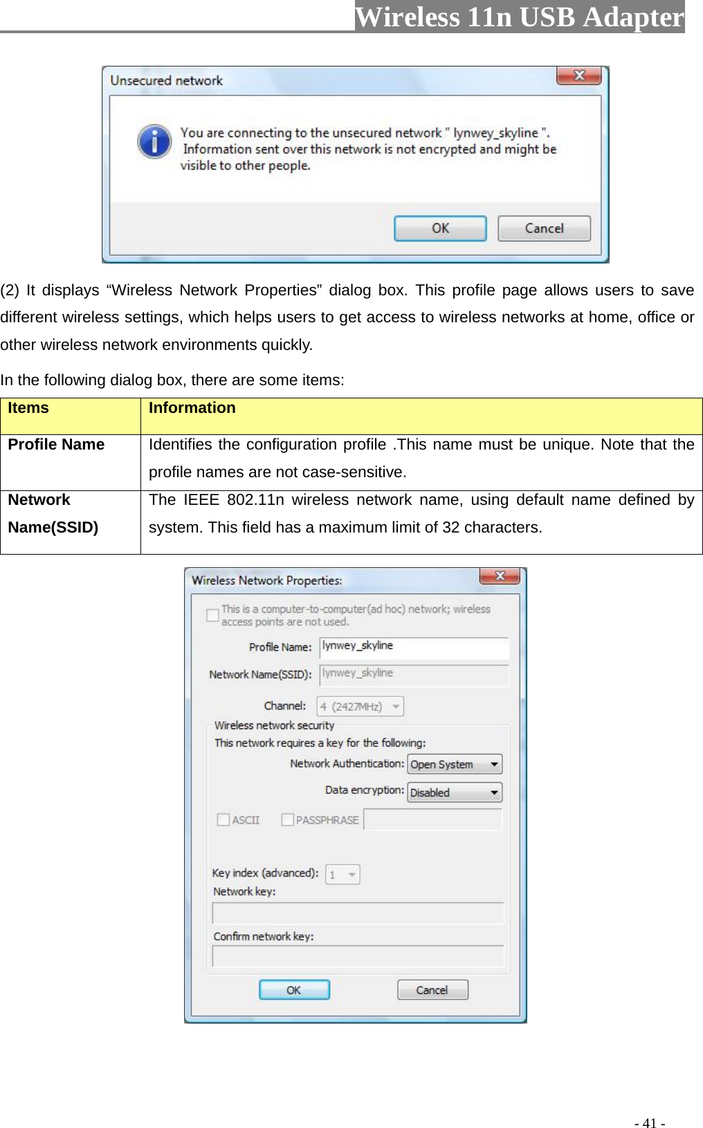                         Wireless 11n USB Adapter                                                                                          - 41 -  (2) It displays “Wireless Network Properties” dialog box. This profile page allows users to save different wireless settings, which helps users to get access to wireless networks at home, office or other wireless network environments quickly.   In the following dialog box, there are some items: Items Information Profile Name Identifies the configuration profile .This name must be unique. Note that the profile names are not case-sensitive. Network Name(SSID)   The IEEE 802.11n wireless network name, using default name defined by system. This field has a maximum limit of 32 characters.  