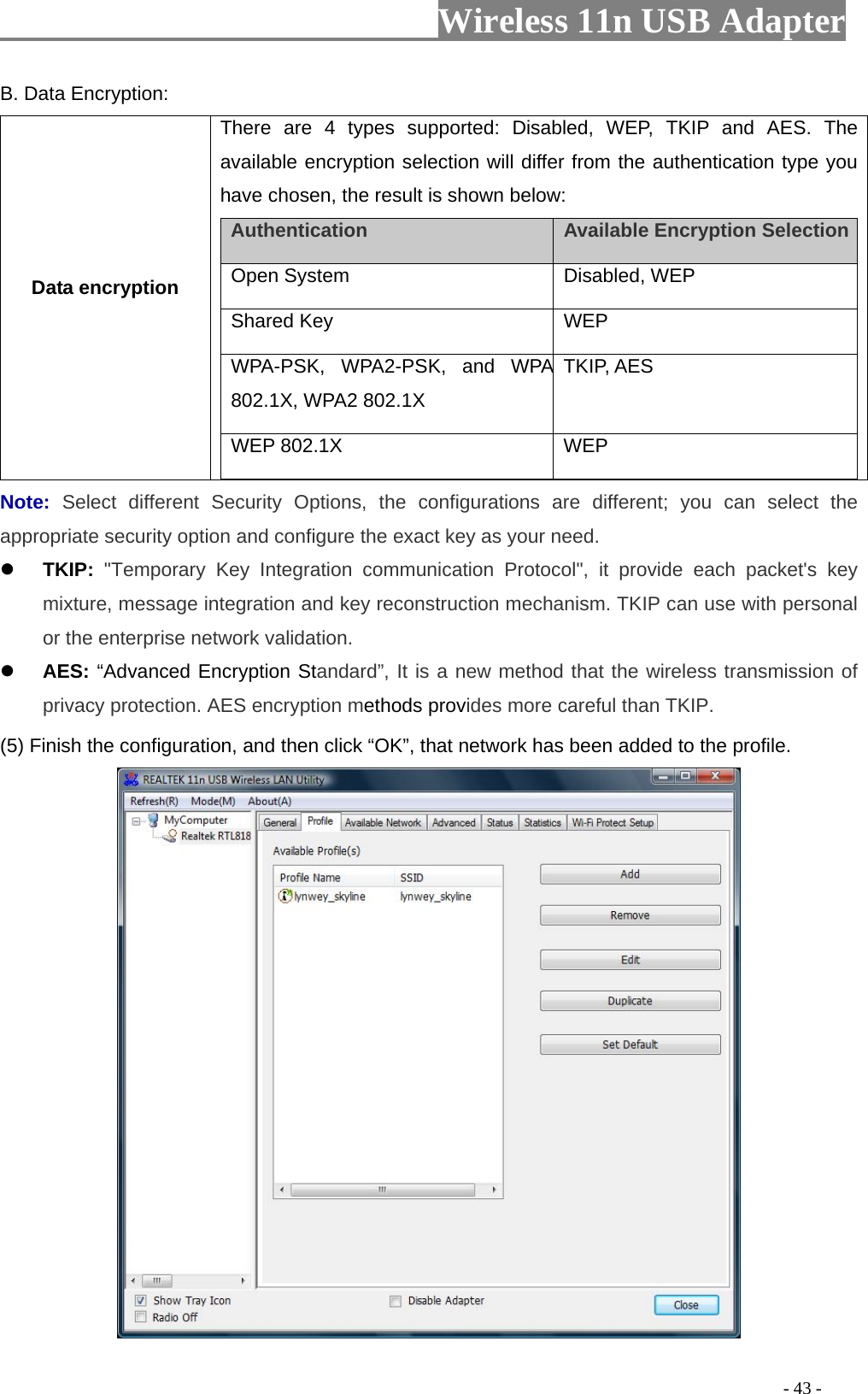                         Wireless 11n USB Adapter                                                                                          - 43 - B. Data Encryption: Data encryption There are 4 types supported: Disabled, WEP, TKIP and AES. The available encryption selection will differ from the authentication type you have chosen, the result is shown below:   Authentication    Available Encryption Selection  Open System   Disabled, WEP   Shared Key   WEP  WPA-PSK, WPA2-PSK, and WPA 802.1X, WPA2 802.1X TKIP, AES WEP 802.1X      WEP Note:  Select different Security Options, the configurations are different; you can select the appropriate security option and configure the exact key as your need. z TKIP: &quot;Temporary Key Integration communication Protocol&quot;, it provide each packet&apos;s key mixture, message integration and key reconstruction mechanism. TKIP can use with personal or the enterprise network validation. z AES: “Advanced Encryption Standard”, It is a new method that the wireless transmission of privacy protection. AES encryption methods provides more careful than TKIP. (5) Finish the configuration, and then click “OK”, that network has been added to the profile.  