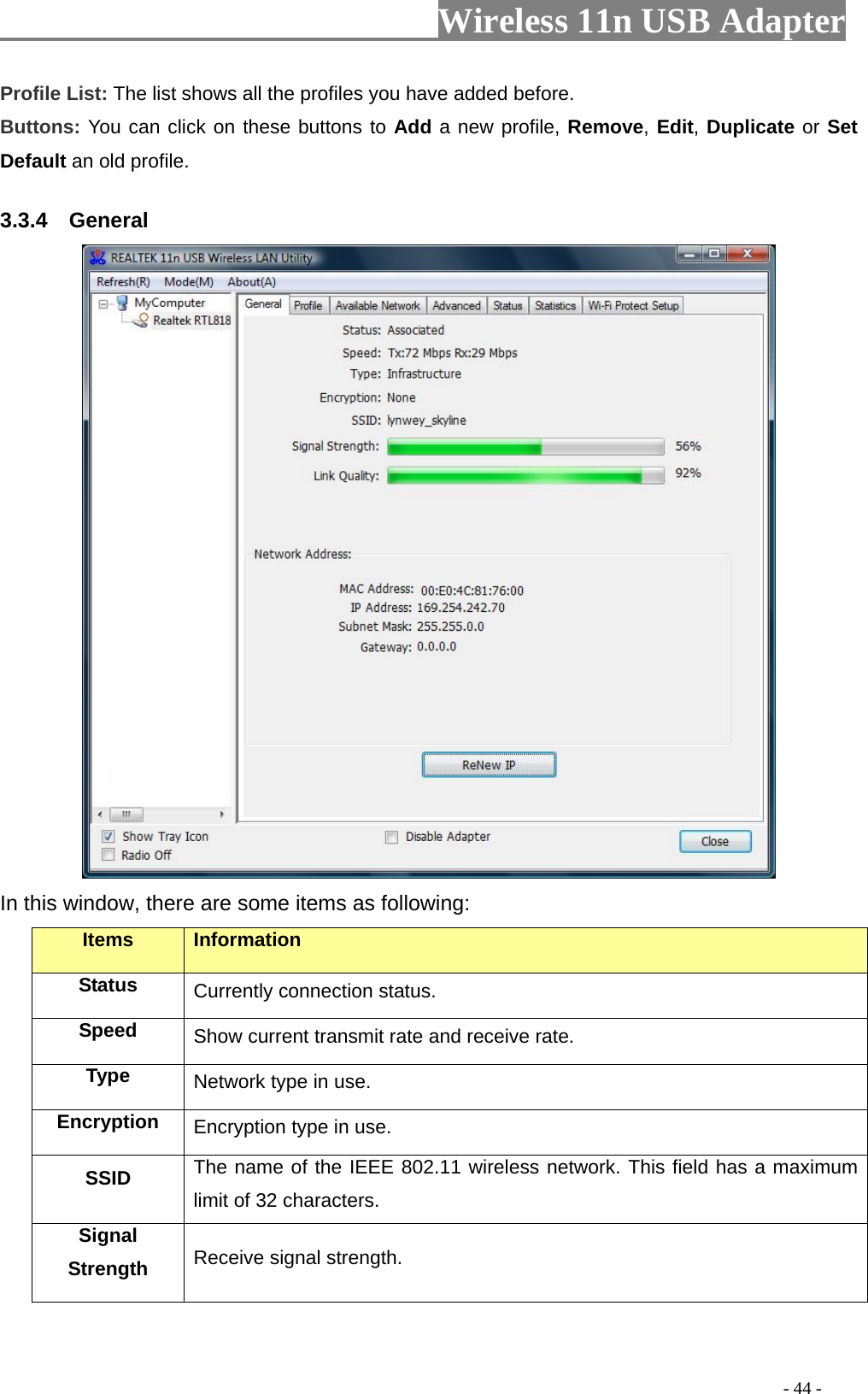                         Wireless 11n USB Adapter                                                                                          - 44 - Profile List: The list shows all the profiles you have added before.   Buttons: You can click on these buttons to Add a new profile, Remove, Edit, Duplicate or Set Default an old profile.   3.3.4  General  In this window, there are some items as following: Items Information Status Currently connection status. Speed  Show current transmit rate and receive rate. Type  Network type in use. Encryption  Encryption type in use. SSID  The name of the IEEE 802.11 wireless network. This field has a maximum limit of 32 characters. Signal Strength  Receive signal strength. 