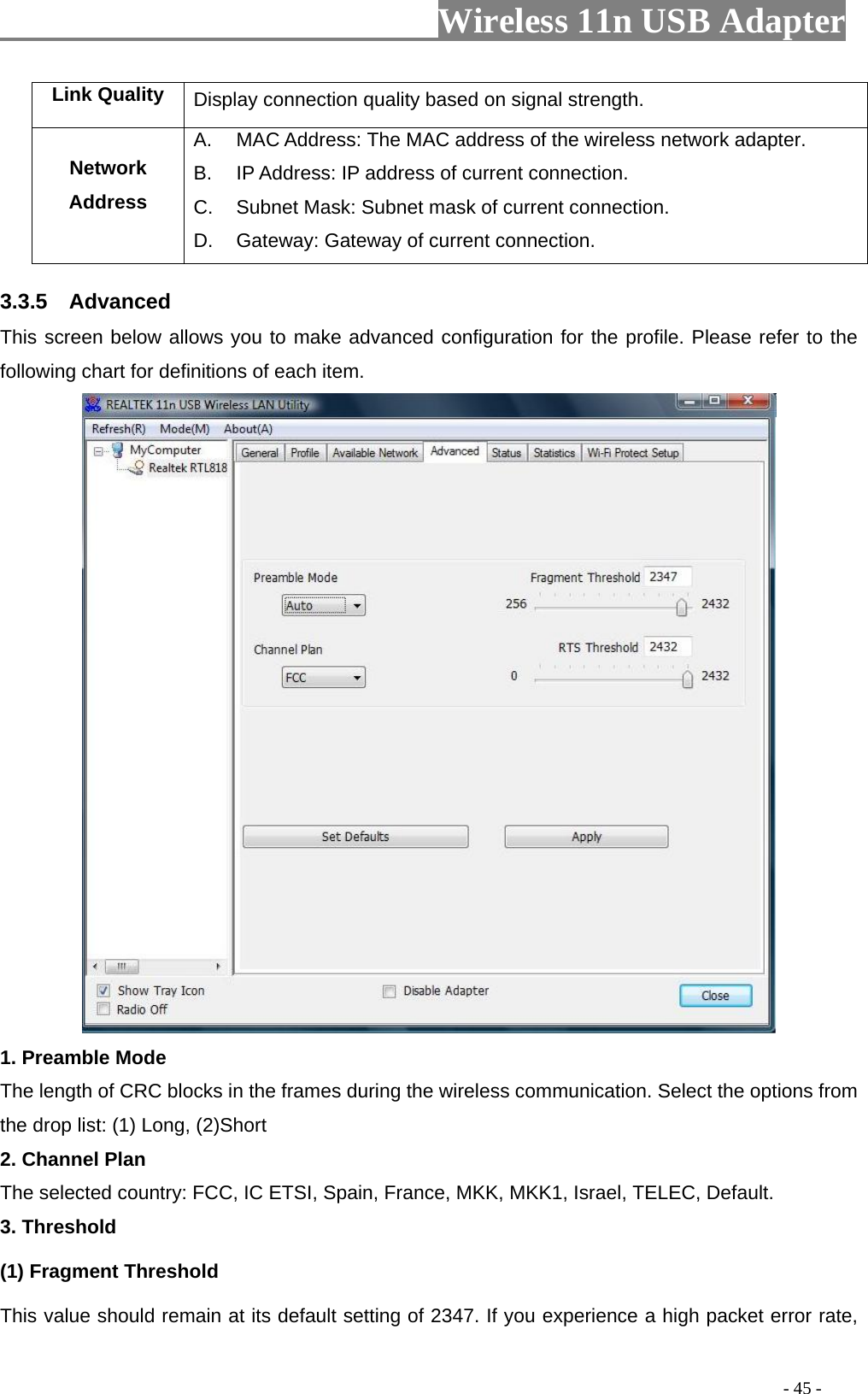                         Wireless 11n USB Adapter                                                                                          - 45 - Link Quality  Display connection quality based on signal strength. Network Address A.  MAC Address: The MAC address of the wireless network adapter. B.  IP Address: IP address of current connection. C.  Subnet Mask: Subnet mask of current connection. D.  Gateway: Gateway of current connection. 3.3.5  Advanced This screen below allows you to make advanced configuration for the profile. Please refer to the following chart for definitions of each item.    1. Preamble Mode The length of CRC blocks in the frames during the wireless communication. Select the options from the drop list: (1) Long, (2)Short 2. Channel Plan The selected country: FCC, IC ETSI, Spain, France, MKK, MKK1, Israel, TELEC, Default. 3. Threshold (1) Fragment Threshold   This value should remain at its default setting of 2347. If you experience a high packet error rate, 
