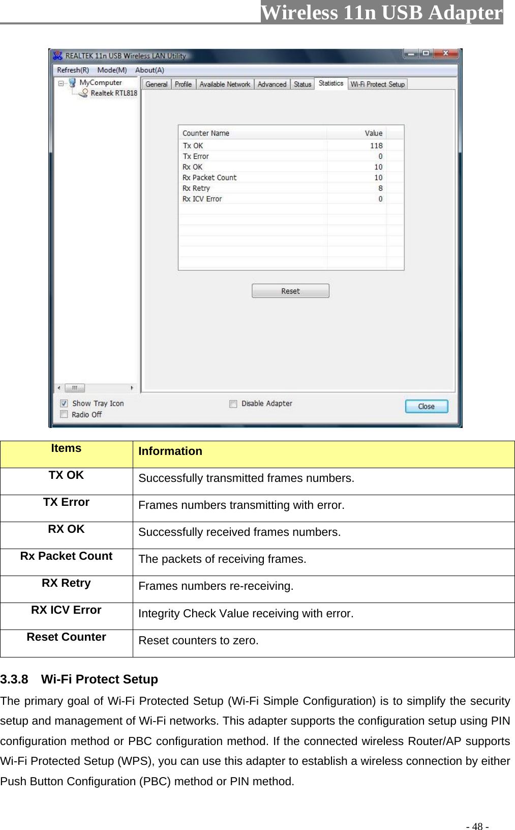                         Wireless 11n USB Adapter                                                                                          - 48 -  Items  Information TX OK Successfully transmitted frames numbers. TX Error  Frames numbers transmitting with error. RX OK  Successfully received frames numbers. Rx Packet Count  The packets of receiving frames. RX Retry  Frames numbers re-receiving. RX ICV Error  Integrity Check Value receiving with error. Reset Counter Reset counters to zero. 3.3.8  Wi-Fi Protect Setup The primary goal of Wi-Fi Protected Setup (Wi-Fi Simple Configuration) is to simplify the security setup and management of Wi-Fi networks. This adapter supports the configuration setup using PIN configuration method or PBC configuration method. If the connected wireless Router/AP supports Wi-Fi Protected Setup (WPS), you can use this adapter to establish a wireless connection by either Push Button Configuration (PBC) method or PIN method. 