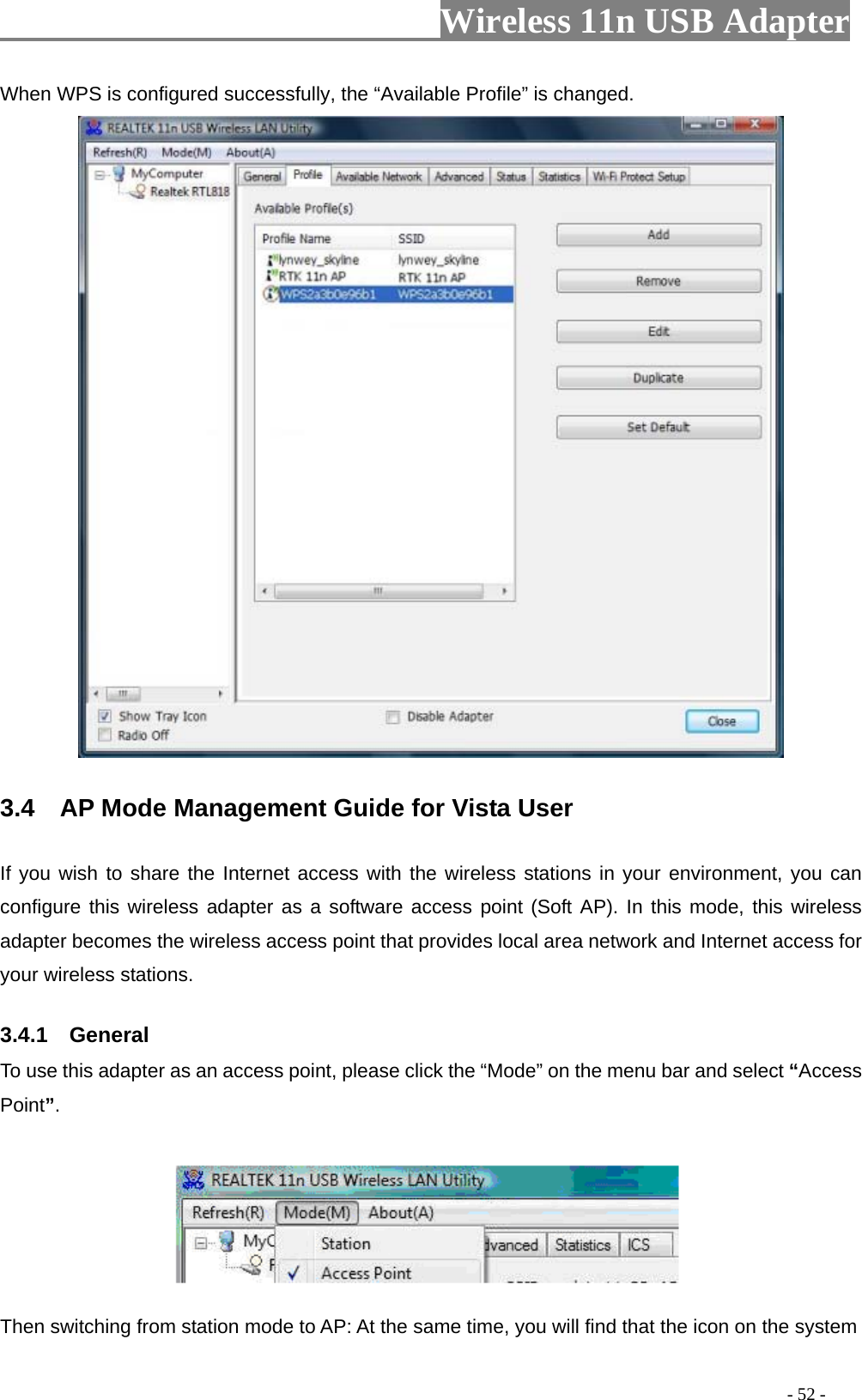                         Wireless 11n USB Adapter                                                                                          - 52 - When WPS is configured successfully, the “Available Profile” is changed.  3.4    AP Mode Management Guide for Vista User   If you wish to share the Internet access with the wireless stations in your environment, you can configure this wireless adapter as a software access point (Soft AP). In this mode, this wireless adapter becomes the wireless access point that provides local area network and Internet access for your wireless stations.   3.4.1  General To use this adapter as an access point, please click the “Mode” on the menu bar and select “Access Point”.      Then switching from station mode to AP: At the same time, you will find that the icon on the system 