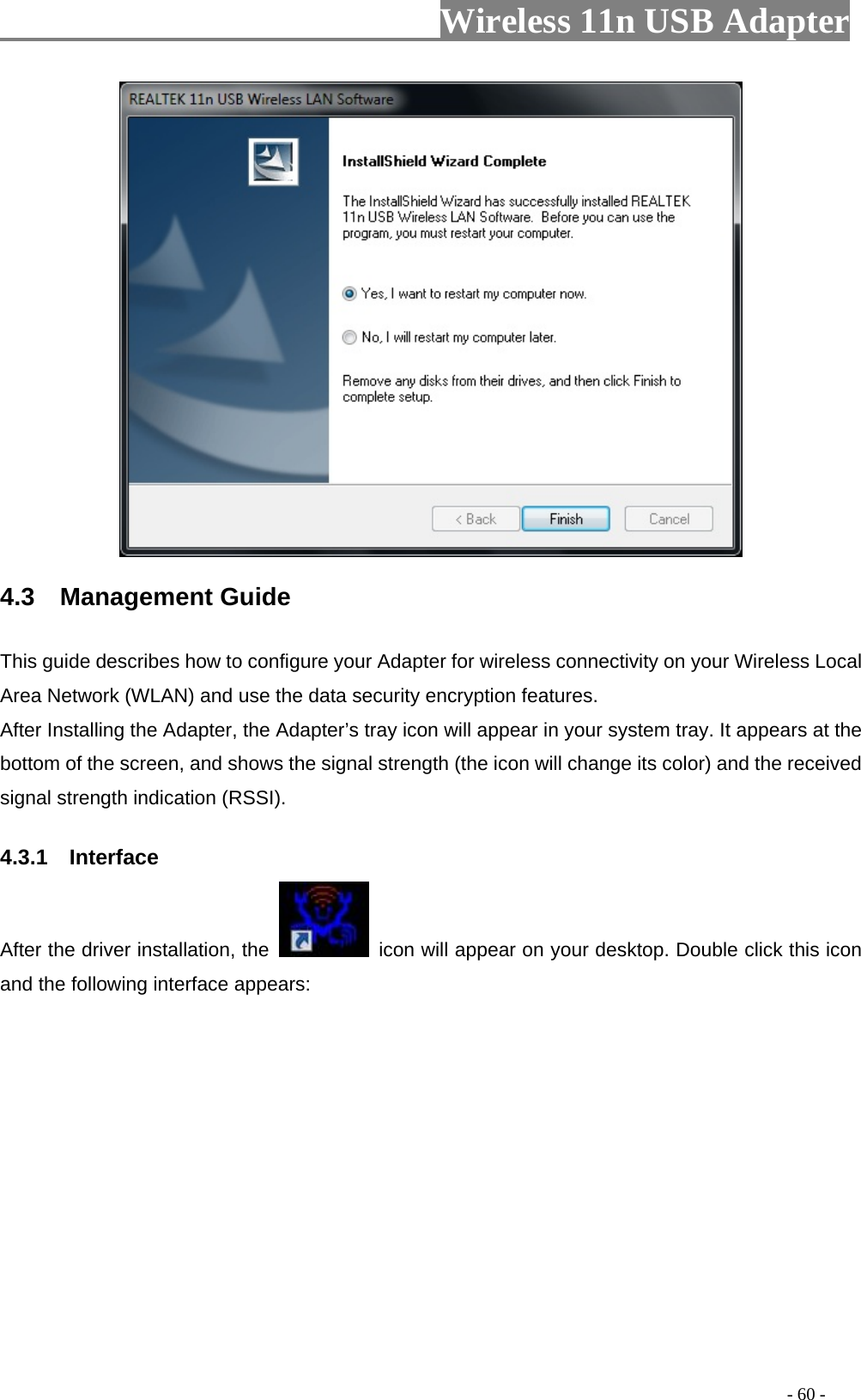                         Wireless 11n USB Adapter                                                                                          - 60 -  4.3  Management Guide This guide describes how to configure your Adapter for wireless connectivity on your Wireless Local Area Network (WLAN) and use the data security encryption features. After Installing the Adapter, the Adapter’s tray icon will appear in your system tray. It appears at the bottom of the screen, and shows the signal strength (the icon will change its color) and the received signal strength indication (RSSI). 4.3.1  Interface After the driver installation, the    icon will appear on your desktop. Double click this icon and the following interface appears:  