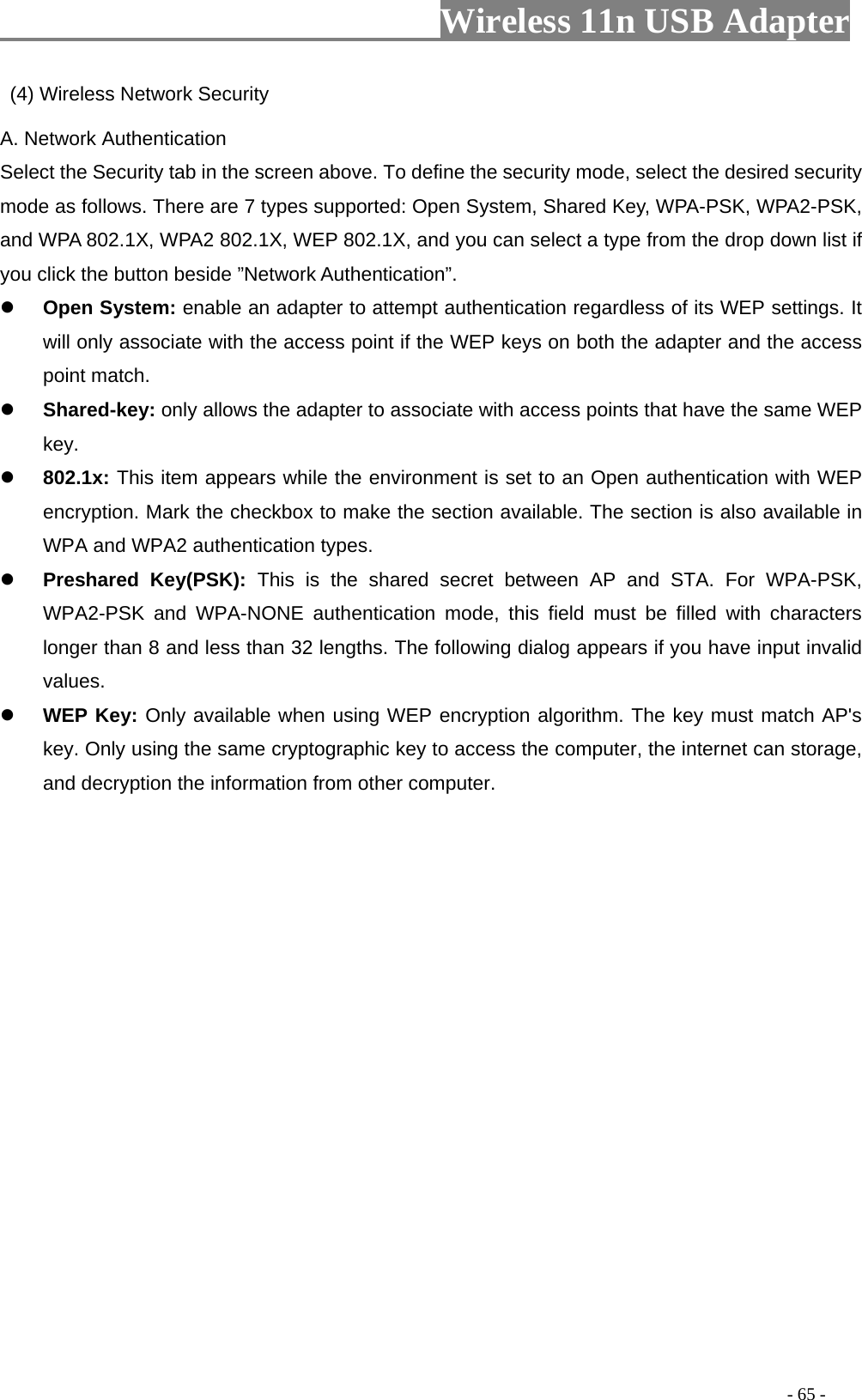                         Wireless 11n USB Adapter                                                                                          - 65 -   (4) Wireless Network Security A. Network Authentication Select the Security tab in the screen above. To define the security mode, select the desired security mode as follows. There are 7 types supported: Open System, Shared Key, WPA-PSK, WPA2-PSK, and WPA 802.1X, WPA2 802.1X, WEP 802.1X, and you can select a type from the drop down list if you click the button beside ”Network Authentication”. z Open System: enable an adapter to attempt authentication regardless of its WEP settings. It will only associate with the access point if the WEP keys on both the adapter and the access point match. z Shared-key: only allows the adapter to associate with access points that have the same WEP key. z 802.1x: This item appears while the environment is set to an Open authentication with WEP encryption. Mark the checkbox to make the section available. The section is also available in WPA and WPA2 authentication types. z Preshared Key(PSK): This is the shared secret between AP and STA. For WPA-PSK, WPA2-PSK and WPA-NONE authentication mode, this field must be filled with characters longer than 8 and less than 32 lengths. The following dialog appears if you have input invalid values. z WEP Key: Only available when using WEP encryption algorithm. The key must match AP&apos;s key. Only using the same cryptographic key to access the computer, the internet can storage, and decryption the information from other computer. 