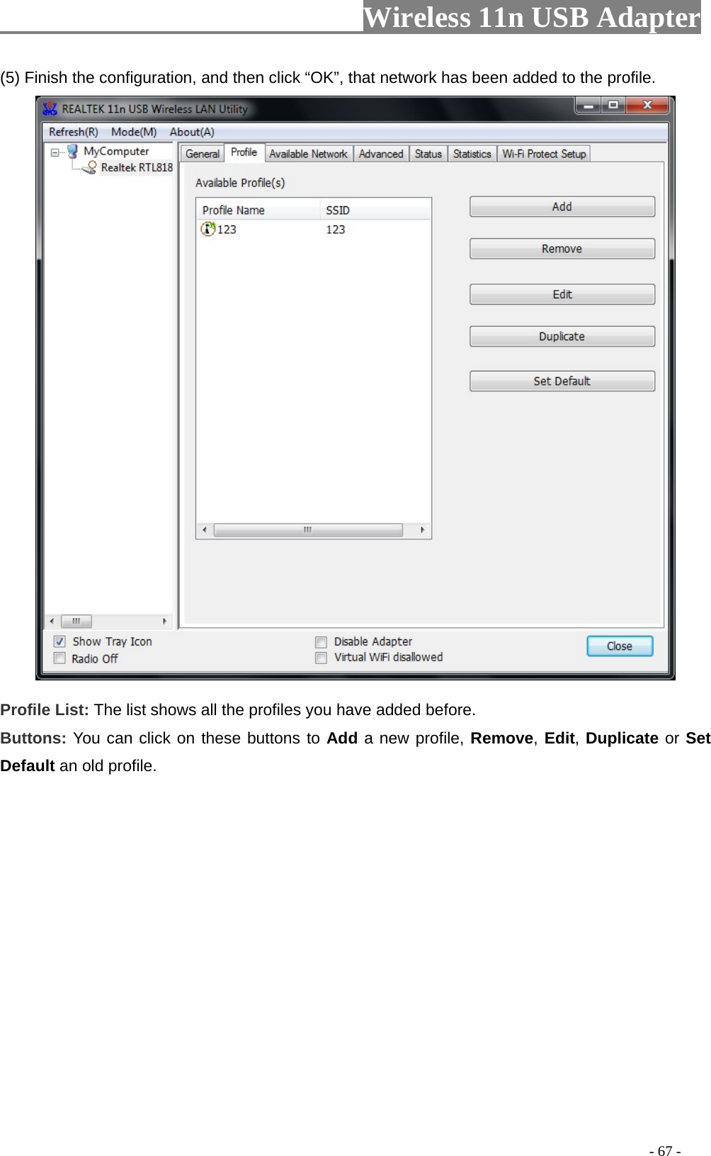                         Wireless 11n USB Adapter                                                                                          - 67 - (5) Finish the configuration, and then click “OK”, that network has been added to the profile.  Profile List: The list shows all the profiles you have added before.   Buttons: You can click on these buttons to Add a new profile, Remove, Edit, Duplicate or Set Default an old profile.   