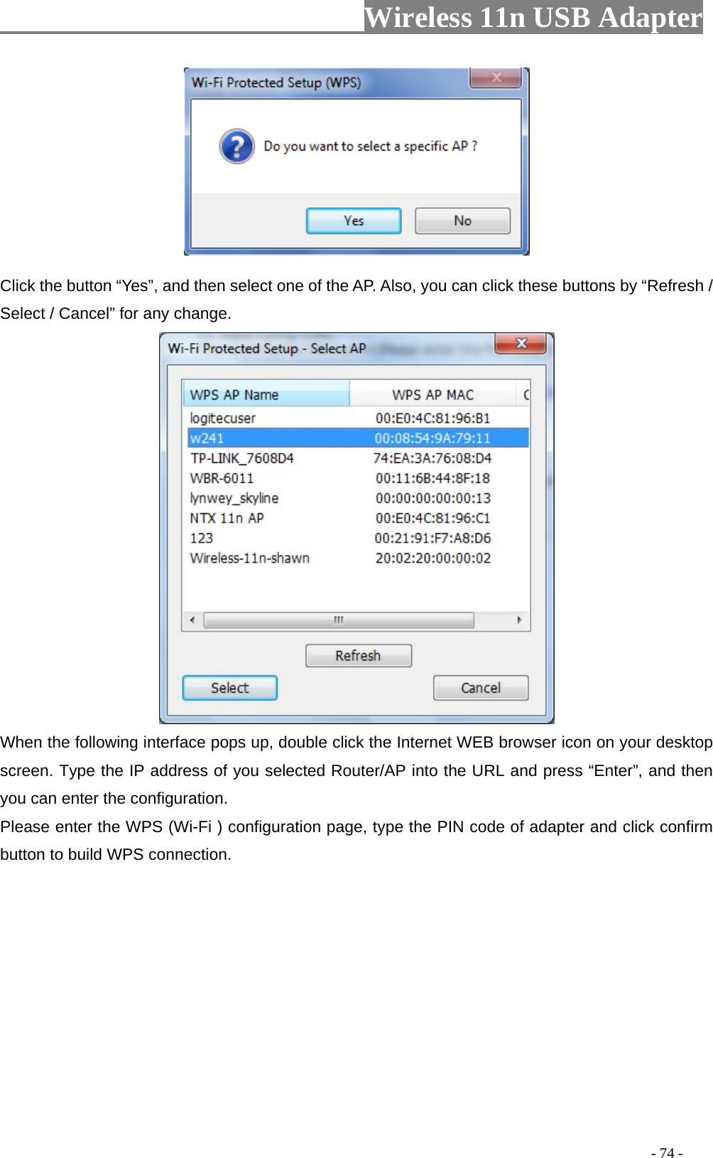                         Wireless 11n USB Adapter                                                                                          - 74 -  Click the button “Yes”, and then select one of the AP. Also, you can click these buttons by “Refresh / Select / Cancel” for any change.  When the following interface pops up, double click the Internet WEB browser icon on your desktop screen. Type the IP address of you selected Router/AP into the URL and press “Enter”, and then you can enter the configuration. Please enter the WPS (Wi-Fi ) configuration page, type the PIN code of adapter and click confirm button to build WPS connection. 